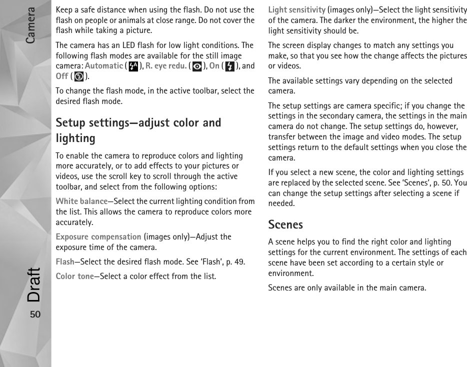 Camera50Keep a safe distance when using the flash. Do not use the flash on people or animals at close range. Do not cover the flash while taking a picture.The camera has an LED flash for low light conditions. The following flash modes are available for the still image camera: Automatic (), R. eye redu. (), On (), and Off ().To change the flash mode, in the active toolbar, select the desired flash mode.Setup settings—adjust color and lightingTo enable the camera to reproduce colors and lighting more accurately, or to add effects to your pictures or videos, use the scroll key to scroll through the active toolbar, and select from the following options:White balance—Select the current lighting condition from the list. This allows the camera to reproduce colors more accurately.Exposure compensation (images only)—Adjust the exposure time of the camera.Flash—Select the desired flash mode. See ‘Flash’, p. 49.Color tone—Select a color effect from the list.Light sensitivity (images only)—Select the light sensitivity of the camera. The darker the environment, the higher the light sensitivity should be.The screen display changes to match any settings you make, so that you see how the change affects the pictures or videos.The available settings vary depending on the selected camera.The setup settings are camera specific; if you change the settings in the secondary camera, the settings in the main camera do not change. The setup settings do, however, transfer between the image and video modes. The setup settings return to the default settings when you close the camera.If you select a new scene, the color and lighting settings are replaced by the selected scene. See ‘Scenes’, p. 50. You can change the setup settings after selecting a scene if needed.ScenesA scene helps you to find the right color and lighting settings for the current environment. The settings of each scene have been set according to a certain style or environment. Scenes are only available in the main camera.Draft