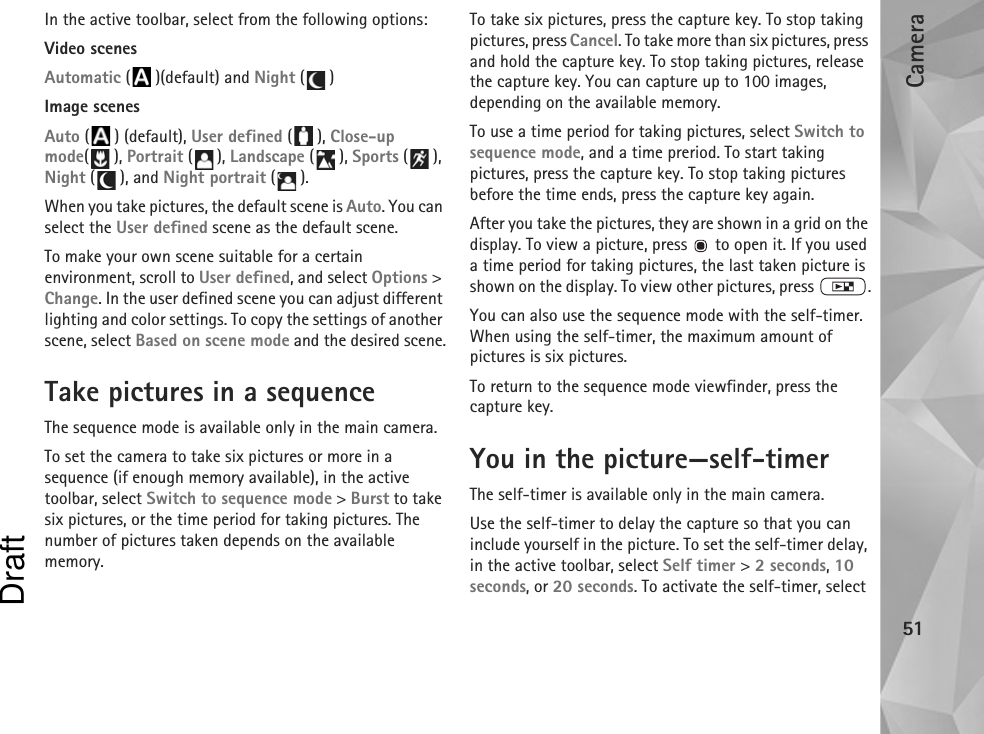 Camera51In the active toolbar, select from the following options:Video scenesAutomatic ( )(default) and Night ()Image scenesAuto () (default), User defined (), Close-up mode(), Portrait (), Landscape (), Sports (), Night (), and Night portrait ().When you take pictures, the default scene is Auto. You can select the User defined scene as the default scene.To make your own scene suitable for a certain environment, scroll to User defined, and select Options &gt; Change. In the user defined scene you can adjust different lighting and color settings. To copy the settings of another scene, select Based on scene mode and the desired scene.Take pictures in a sequenceThe sequence mode is available only in the main camera.To set the camera to take six pictures or more in a sequence (if enough memory available), in the active toolbar, select Switch to sequence mode &gt; Burst to take six pictures, or the time period for taking pictures. The number of pictures taken depends on the available memory.To take six pictures, press the capture key. To stop taking pictures, press Cancel. To take more than six pictures, press and hold the capture key. To stop taking pictures, release the capture key. You can capture up to 100 images, depending on the available memory.To use a time period for taking pictures, select Switch to sequence mode, and a time preriod. To start taking pictures, press the capture key. To stop taking pictures before the time ends, press the capture key again.After you take the pictures, they are shown in a grid on the display. To view a picture, press   to open it. If you used a time period for taking pictures, the last taken picture is shown on the display. To view other pictures, press  .You can also use the sequence mode with the self-timer. When using the self-timer, the maximum amount of pictures is six pictures.To return to the sequence mode viewfinder, press the  capture key.You in the picture—self-timerThe self-timer is available only in the main camera.Use the self-timer to delay the capture so that you can include yourself in the picture. To set the self-timer delay, in the active toolbar, select Self timer &gt; 2 seconds, 10 seconds, or 20 seconds. To activate the self-timer, select Draft