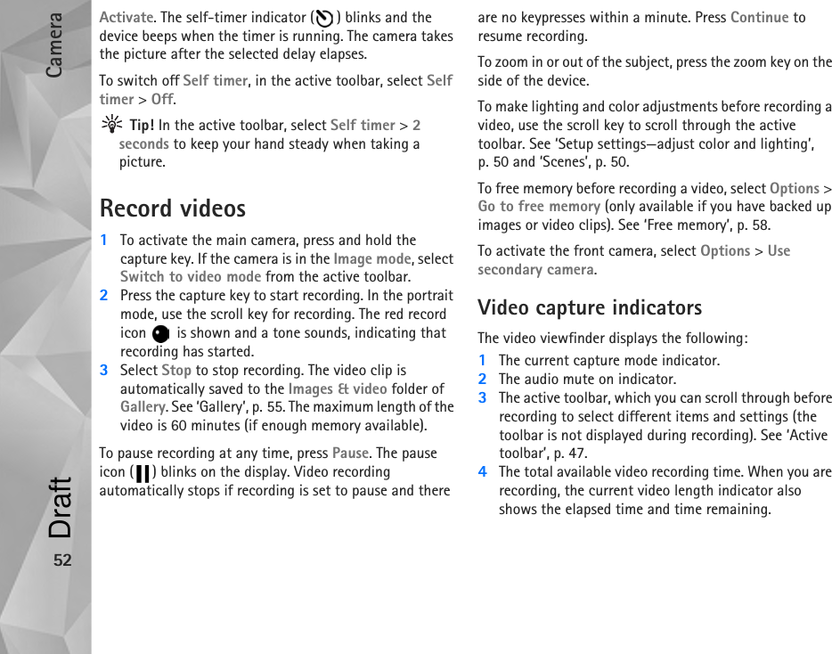 Camera52Activate. The self-timer indicator ( ) blinks and the device beeps when the timer is running. The camera takes the picture after the selected delay elapses. To switch off Self timer, in the active toolbar, select Self timer &gt; Off. Tip! In the active toolbar, select Self timer &gt; 2 seconds to keep your hand steady when taking a picture.Record videos1To activate the main camera, press and hold the capture key. If the camera is in the Image mode, select Switch to video mode from the active toolbar. 2Press the capture key to start recording. In the portrait mode, use the scroll key for recording. The red record icon   is shown and a tone sounds, indicating that recording has started. 3Select Stop to stop recording. The video clip is automatically saved to the Images &amp; video folder of Gallery. See ‘Gallery’, p. 55. The maximum length of the video is 60 minutes (if enough memory available).To pause recording at any time, press Pause. The pause icon ( ) blinks on the display. Video recording automatically stops if recording is set to pause and there are no keypresses within a minute. Press Continue to resume recording.To zoom in or out of the subject, press the zoom key on the side of the device.To make lighting and color adjustments before recording a video, use the scroll key to scroll through the active toolbar. See ‘Setup settings—adjust color and lighting’, p. 50 and ‘Scenes’, p. 50.To free memory before recording a video, select Options &gt; Go to free memory (only available if you have backed up images or video clips). See ‘Free memory’, p. 58.To activate the front camera, select Options &gt; Use secondary camera.Video capture indicatorsThe video viewfinder displays the following:1The current capture mode indicator.2The audio mute on indicator.3The active toolbar, which you can scroll through before recording to select different items and settings (the toolbar is not displayed during recording). See ‘Active toolbar’, p. 47.4The total available video recording time. When you are recording, the current video length indicator also shows the elapsed time and time remaining.Draft