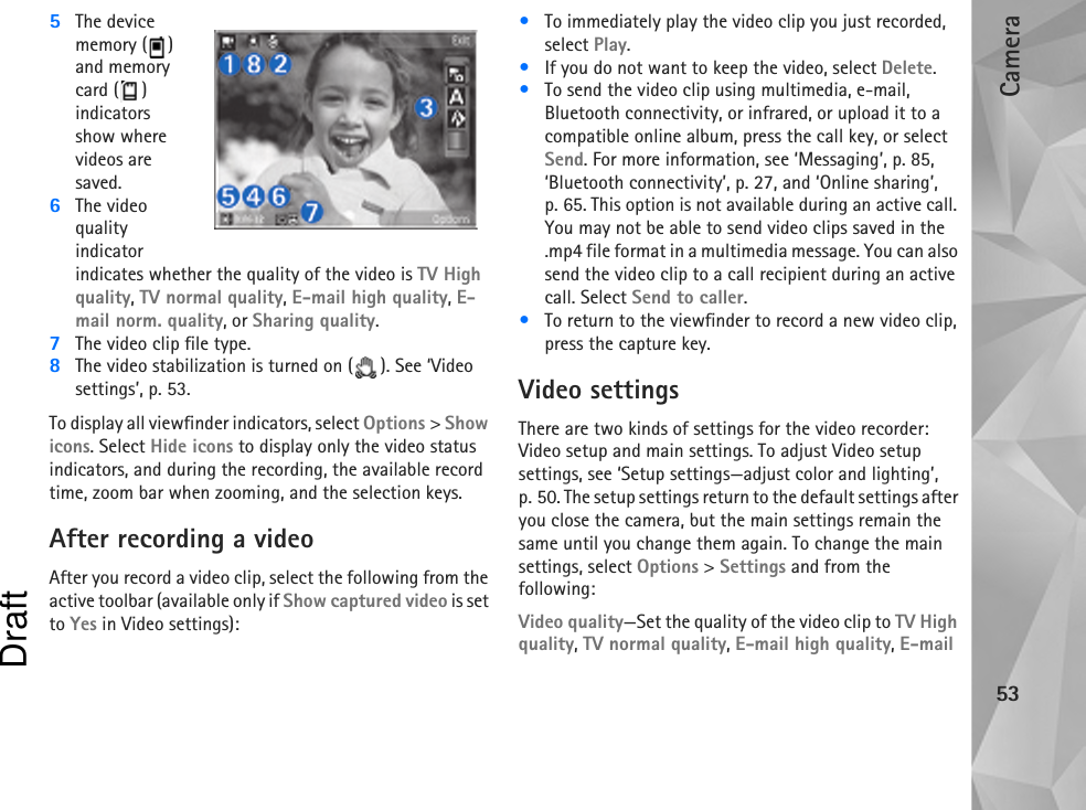 Camera535The device memory ( ) and memory card ( ) indicators show where videos are saved.6The video quality indicator indicates whether the quality of the video is TV High quality, TV normal quality, E-mail high quality, E-mail norm. quality, or Sharing quality.7The video clip file type.8The video stabilization is turned on ( ). See ‘Video settings’, p. 53.To display all viewfinder indicators, select Options &gt; Show icons. Select Hide icons to display only the video status indicators, and during the recording, the available record time, zoom bar when zooming, and the selection keys.After recording a videoAfter you record a video clip, select the following from the active toolbar (available only if Show captured video is set to Yes in Video settings):•To immediately play the video clip you just recorded, select Play.•If you do not want to keep the video, select Delete.•To send the video clip using multimedia, e-mail, Bluetooth connectivity, or infrared, or upload it to a compatible online album, press the call key, or select Send. For more information, see ‘Messaging’, p. 85, ‘Bluetooth connectivity’, p. 27, and ‘Online sharing’, p. 65. This option is not available during an active call. You may not be able to send video clips saved in the .mp4 file format in a multimedia message. You can also send the video clip to a call recipient during an active call. Select Send to caller.•To return to the viewfinder to record a new video clip, press the capture key.Video settingsThere are two kinds of settings for the video recorder: Video setup and main settings. To adjust Video setup settings, see ‘Setup settings—adjust color and lighting’, p. 50. The setup settings return to the default settings after you close the camera, but the main settings remain the same until you change them again. To change the main settings, select Options &gt; Settings and from the following:Video quality—Set the quality of the video clip to TV High quality, TV normal quality, E-mail high quality, E-mail Draft