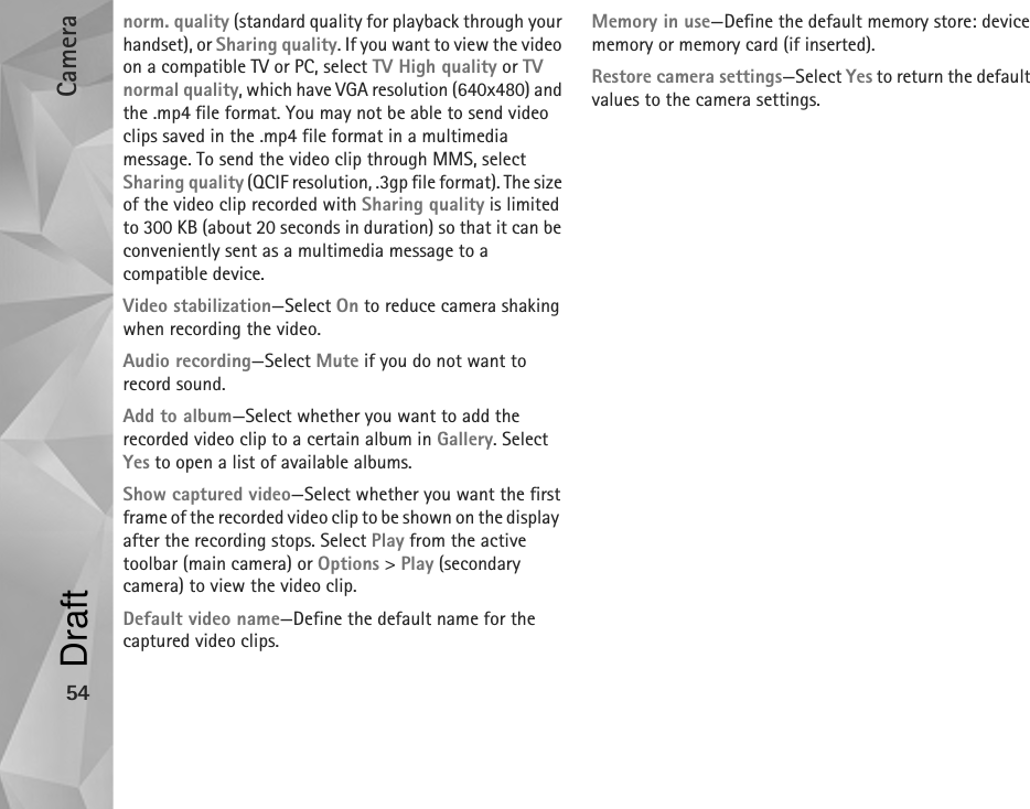 Camera54norm. quality (standard quality for playback through your handset), or Sharing quality. If you want to view the video on a compatible TV or PC, select TV High quality or TV normal quality, which have VGA resolution (640x480) and the .mp4 file format. You may not be able to send video clips saved in the .mp4 file format in a multimedia message. To send the video clip through MMS, select Sharing quality (QCIF resolution, .3gp file format). The size of the video clip recorded with Sharing quality is limited to 300 KB (about 20 seconds in duration) so that it can be conveniently sent as a multimedia message to a compatible device.Video stabilization—Select On to reduce camera shaking when recording the video.Audio recording—Select Mute if you do not want to record sound.Add to album—Select whether you want to add the recorded video clip to a certain album in Gallery. Select Yes to open a list of available albums.Show captured video—Select whether you want the first frame of the recorded video clip to be shown on the display  after the recording stops. Select Play from the active toolbar (main camera) or Options &gt; Play (secondary camera) to view the video clip.Default video name—Define the default name for the captured video clips.Memory in use—Define the default memory store: device memory or memory card (if inserted).Restore camera settings—Select Yes to return the default values to the camera settings.Draft