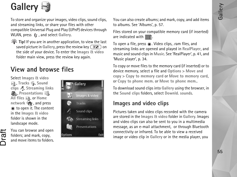 Gallery55Gallery To store and organize your images, video clips, sound clips, and streaming links, or share your files with other compatible Universal Plug and Play (UPnP) devices through WLAN, press  , and select Gallery. Tip! If you are in another application, to view the last saved picture in Gallery, press the review key   on the side of your device. To enter the Images &amp; video folder main view, press the review key again.View and browse filesSelect Images &amp; video , Tracks , Sound clips , Streaming links , Presentations , All files , or Home network  , and press  to open it. The content in the Images &amp; video folder is shown in the landscape mode.You can browse and open folders; and mark, copy, and move items to folders. You can also create albums; and mark, copy, and add items to albums. See ‘Albums’, p. 57.Files stored on your compatible memory card (if inserted) are indicated with  .To open a file, press  . Video clips, .ram files, and streaming links are opened and played in RealPlayer, and music and sound clips in Music. See ‘RealPlayer’, p. 41, and ‘Music player’, p. 34.To copy or move files to the memory card (if inserted) or to device memory, select a file and Options &gt; Move and copy &gt; Copy to memory card or Move to memory card, or Copy to phone mem. or Move to phone mem.. To download sound clips into Gallery using the browser, in the Sound clips folders, select Downld. sounds.Images and video clipsPictures taken and video clips recorded with the camera are stored in the Images &amp; video folder in Gallery. Images and video clips can also be sent to you in a multimedia message, as an e-mail attachment,  or through Bluetooth connectivity or infrared. To be able to view a received image or video clip in Gallery or in the media player, you Draft