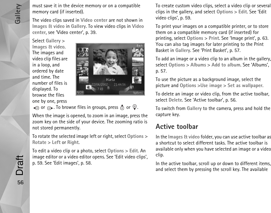 Gallery56must save it in the device memory or on a compatible memory card (if inserted).The video clips saved in Video center are not shown in Images &amp; video in Gallery. To view video clips in Video center, see ‘Video center’, p. 39.Select Gallery &gt; Images &amp; video. The images and video clip files are in a loop, and ordered by date and time. The number of files is displayed. To browse the files one by one, press  or  . To browse files in groups, press   or  .When the image is opened, to zoom in an image, press the zoom key on the side of your device. The zooming ratio is not stored permanently.To rotate the selected image left or right, select Options &gt; Rotate &gt; Left or Right.To edit a video clip or a photo, select Options &gt; Edit. An image editor or a video editor opens. See ‘Edit video clips’, p. 59. See ‘Edit images’, p. 58. To create custom video clips, select a video clip or several clips in the gallery, and select Options &gt; Edit. See ‘Edit video clips’, p. 59.To print your images on a compatible printer, or to store them on a compatible memory card (if inserted) for printing, select Options &gt; Print. See ‘Image print’, p. 63. You can also tag images for later printing to the Print Basket in Gallery. See ‘Print Basket’, p. 57.To add an image or a video clip to an album in the gallery, select Options &gt; Albums &gt; Add to album. See ‘Albums’, p. 57.To use the picture as a background image, select the picture and Options &gt;Use image &gt; Set as wallpaper.To delete an image or video clip, from the active toolbar, select Delete. See ‘Active toolbar’, p. 56.To switch from Gallery to the camera, press and hold the capture key.Active toolbarIn the Images &amp; video folder, you can use active toolbar as a shortcut to select different tasks. The active toolbar is available only when you have selected an image or a video clip. In the active toolbar, scroll up or down to different items, and select them by pressing the scroll key. The available Draft