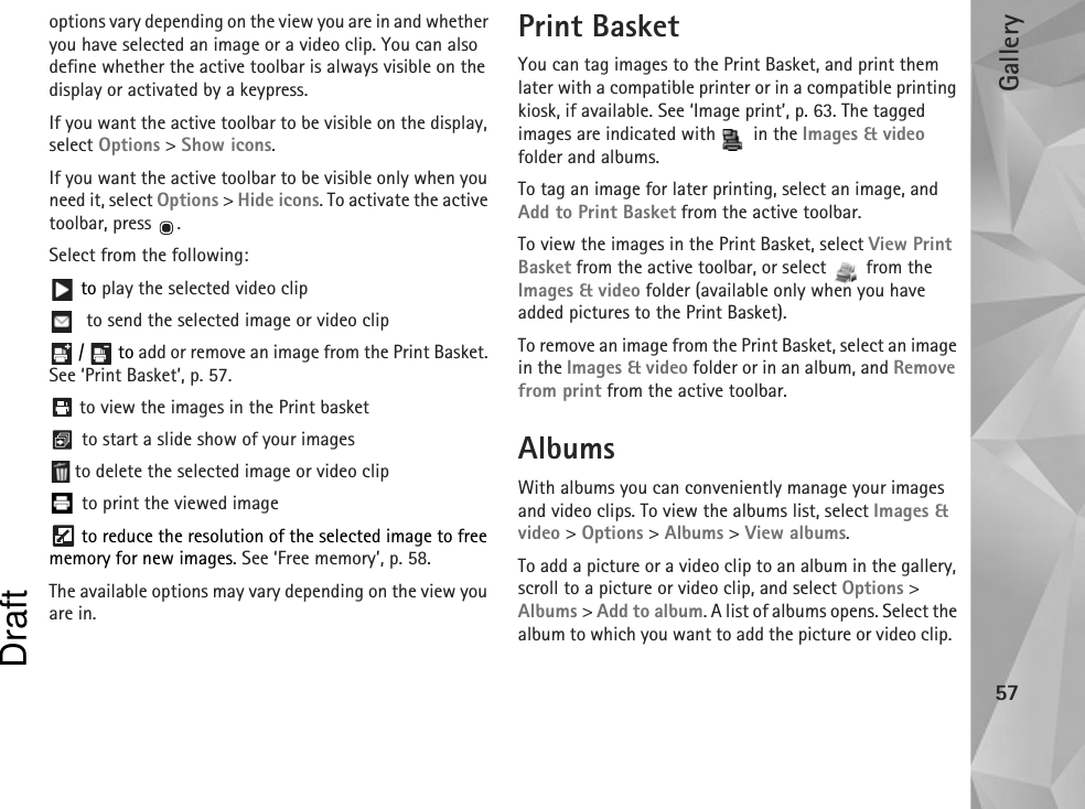 Gallery57options vary depending on the view you are in and whether you have selected an image or a video clip. You can also define whether the active toolbar is always visible on the display or activated by a keypress.If you want the active toolbar to be visible on the display, select Options &gt; Show icons.If you want the active toolbar to be visible only when you need it, select Options &gt; Hide icons. To activate the active toolbar, press  .Select from the following: to play the selected video clip to send the selected image or video clip /   to add or remove an image from the Print Basket. See ‘Print Basket’, p. 57.  to view the images in the Print basket to start a slide show of your images to delete the selected image or video clip to print the viewed image to reduce the resolution of the selected image to free memory for new images. See ‘Free memory’, p. 58.The available options may vary depending on the view you are in.Print BasketYou can tag images to the Print Basket, and print them later with a compatible printer or in a compatible printing kiosk, if available. See ‘Image print’, p. 63. The tagged images are indicated with   in the Images &amp; video folder and albums.To tag an image for later printing, select an image, and Add to Print Basket from the active toolbar.To view the images in the Print Basket, select View Print Basket from the active toolbar, or select   from the Images &amp; video folder (available only when you have added pictures to the Print Basket).To remove an image from the Print Basket, select an image in the Images &amp; video folder or in an album, and Remove from print from the active toolbar.AlbumsWith albums you can conveniently manage your images and video clips. To view the albums list, select Images &amp; video &gt; Options &gt; Albums &gt; View albums. To add a picture or a video clip to an album in the gallery, scroll to a picture or video clip, and select Options &gt; Albums &gt; Add to album. A list of albums opens. Select the album to which you want to add the picture or video clip.  Draft