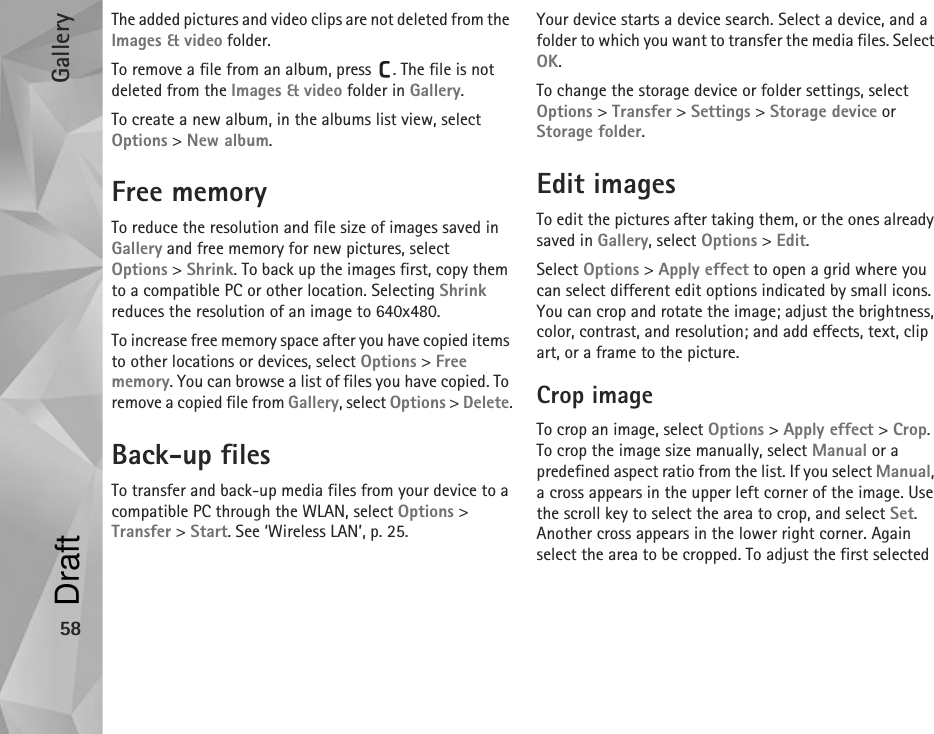 Gallery58The added pictures and video clips are not deleted from the Images &amp; video folder.To remove a file from an album, press  . The file is not deleted from the Images &amp; video folder in Gallery.To create a new album, in the albums list view, select Options &gt; New album.Free memoryTo reduce the resolution and file size of images saved in Gallery and free memory for new pictures, select Options &gt; Shrink. To back up the images first, copy them to a compatible PC or other location. Selecting Shrink reduces the resolution of an image to 640x480.To increase free memory space after you have copied items to other locations or devices, select Options &gt; Free memory. You can browse a list of files you have copied. To remove a copied file from Gallery, select Options &gt; Delete.Back-up filesTo transfer and back-up media files from your device to a compatible PC through the WLAN, select Options &gt; Transfer &gt; Start. See ‘Wireless LAN’, p. 25.Your device starts a device search. Select a device, and a folder to which you want to transfer the media files. Select OK.To change the storage device or folder settings, select Options &gt; Transfer &gt; Settings &gt; Storage device or Storage folder.Edit imagesTo edit the pictures after taking them, or the ones already saved in Gallery, select Options &gt; Edit. Select Options &gt; Apply effect to open a grid where you can select different edit options indicated by small icons. You can crop and rotate the image; adjust the brightness, color, contrast, and resolution; and add effects, text, clip art, or a frame to the picture.Crop imageTo crop an image, select Options &gt; Apply effect &gt; Crop. To crop the image size manually, select Manual or a predefined aspect ratio from the list. If you select Manual, a cross appears in the upper left corner of the image. Use the scroll key to select the area to crop, and select Set. Another cross appears in the lower right corner. Again select the area to be cropped. To adjust the first selected Draft