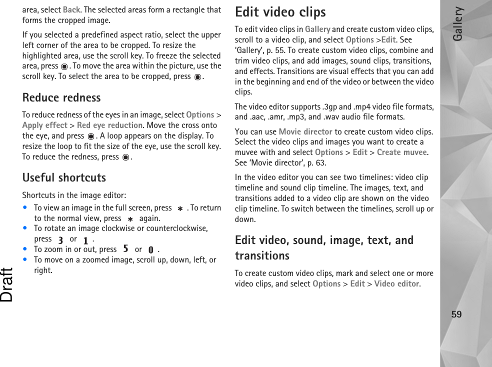 Gallery59area, select Back. The selected areas form a rectangle that forms the cropped image.If you selected a predefined aspect ratio, select the upper left corner of the area to be cropped. To resize the highlighted area, use the scroll key. To freeze the selected area, press  . To move the area within the picture, use the scroll key. To select the area to be cropped, press  .Reduce rednessTo reduce redness of the eyes in an image, select Options &gt; Apply effect &gt; Red eye reduction. Move the cross onto the eye, and press  . A loop appears on the display. To resize the loop to fit the size of the eye, use the scroll key. To reduce the redness, press  .Useful shortcutsShortcuts in the image editor:•To view an image in the full screen, press  . To return to the normal view, press   again.•To rotate an image clockwise or counterclockwise, press  or .•To zoom in or out, press   or  .•To move on a zoomed image, scroll up, down, left, or right.Edit video clipsTo edit video clips in Gallery and create custom video clips, scroll to a video clip, and select Options &gt;Edit. See ‘Gallery’, p. 55. To create custom video clips, combine and trim video clips, and add images, sound clips, transitions, and effects. Transitions are visual effects that you can add in the beginning and end of the video or between the video clips.The video editor supports .3gp and .mp4 video file formats, and .aac, .amr, .mp3, and .wav audio file formats.You can use Movie director to create custom video clips. Select the video clips and images you want to create a muvee with and select Options &gt; Edit &gt; Create muvee. See ‘Movie director’, p. 63.In the video editor you can see two timelines: video clip timeline and sound clip timeline. The images, text, and transitions added to a video clip are shown on the video clip timeline. To switch between the timelines, scroll up or down.Edit video, sound, image, text, and transitionsTo create custom video clips, mark and select one or more video clips, and select Options &gt; Edit &gt; Video editor.Draft