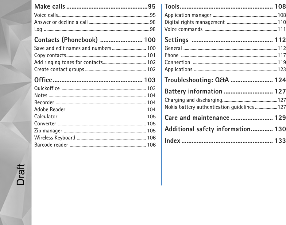 Make calls ................................................95Voice calls..............................................................................95Answer or decline a call....................................................98Log ..........................................................................................98Contacts (Phonebook) ......................... 100Save and edit names and numbers ............................. 100Copy contacts.................................................................... 101Add ringing tones for contacts..................................... 102Create contact groups .................................................... 102Office..................................................... 103Quickoffice ........................................................................ 103Notes ................................................................................... 104Recorder ............................................................................. 104Adobe Reader ................................................................... 104Calculator .......................................................................... 105Converter ........................................................................... 105Zip manager ...................................................................... 105Wireless Keyboard ........................................................... 106Barcode reader ................................................................. 106Tools....................................................... 108Application manager .......................................................108Digital rights management  ...........................................110Voice commands ..............................................................111Settings ................................................ 112General ................................................................................112Phone ..................................................................................117Connection ........................................................................119Applications .......................................................................123Troubleshooting: Q&amp;A ......................... 124Battery information ............................. 127Charging and discharging...............................................127Nokia battery authentication guidelines ...................127Care and maintenance ......................... 129Additional safety information............. 130Index ...................................................... 133Draft