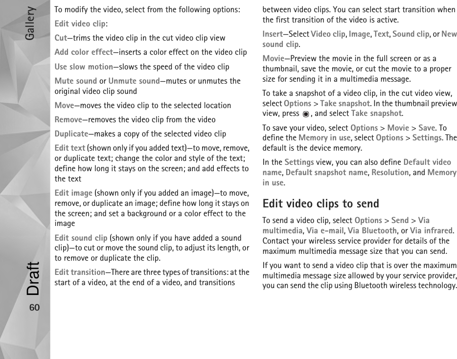 Gallery60To modify the video, select from the following options:Edit video clip:Cut—trims the video clip in the cut video clip viewAdd color effect—inserts a color effect on the video clipUse slow motion—slows the speed of the video clipMute sound or Unmute sound—mutes or unmutes the original video clip soundMove—moves the video clip to the selected locationRemove—removes the video clip from the videoDuplicate—makes a copy of the selected video clipEdit text (shown only if you added text)—to move, remove, or duplicate text; change the color and style of the text; define how long it stays on the screen; and add effects to the textEdit image (shown only if you added an image)—to move, remove, or duplicate an image; define how long it stays on the screen; and set a background or a color effect to the imageEdit sound clip (shown only if you have added a sound clip)—to cut or move the sound clip, to adjust its length, or to remove or duplicate the clip.Edit transition—There are three types of transitions: at the start of a video, at the end of a video, and transitions between video clips. You can select start transition when the first transition of the video is active.Insert—Select Video clip, Image, Text, Sound clip, or New sound clip.Movie—Preview the movie in the full screen or as a thumbnail, save the movie, or cut the movie to a proper size for sending it in a multimedia message.To take a snapshot of a video clip, in the cut video view, select Options &gt; Take snapshot. In the thumbnail preview view, press  , and select Take snapshot.To save your video, select Options &gt; Movie &gt; Save. To define the Memory in use, select Options &gt; Settings. The default is the device memory. In the Settings view, you can also define Default video name, Default snapshot name, Resolution, and Memory in use.Edit video clips to sendTo send a video clip, select Options &gt; Send &gt; Via multimedia, Via e-mail, Via Bluetooth, or Via infrared. Contact your wireless service provider for details of the maximum multimedia message size that you can send.If you want to send a video clip that is over the maximum multimedia message size allowed by your service provider, you can send the clip using Bluetooth wireless technology. Draft