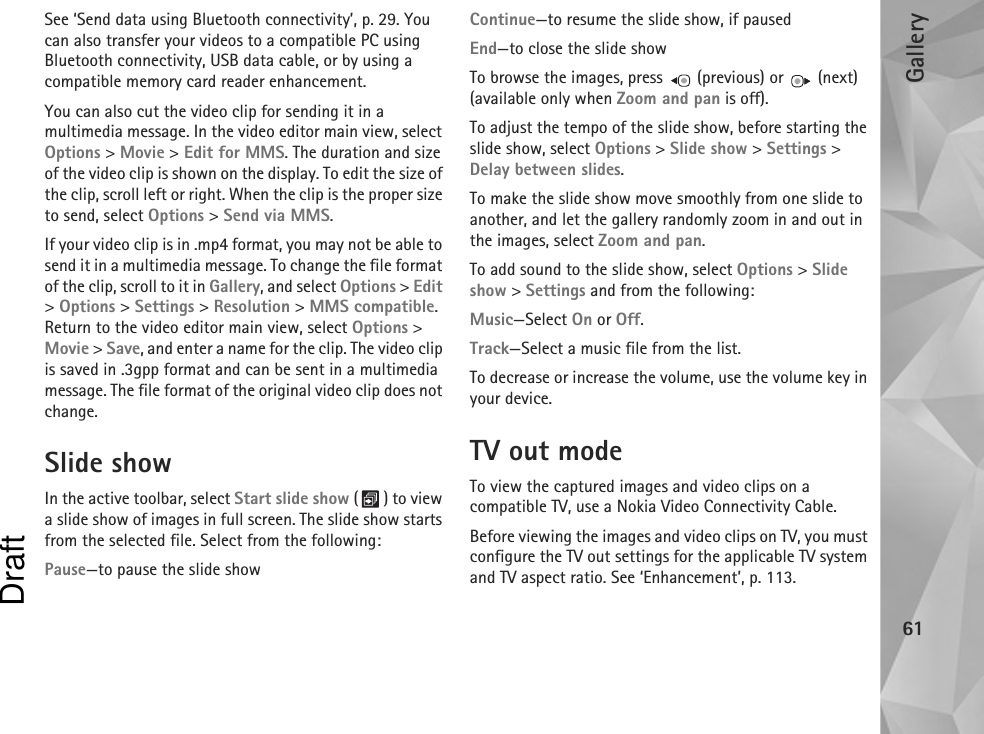 Gallery61See ‘Send data using Bluetooth connectivity’, p. 29. You can also transfer your videos to a compatible PC using Bluetooth connectivity, USB data cable, or by using a compatible memory card reader enhancement.You can also cut the video clip for sending it in a multimedia message. In the video editor main view, select Options &gt; Movie &gt; Edit for MMS. The duration and size of the video clip is shown on the display. To edit the size of the clip, scroll left or right. When the clip is the proper size to send, select Options &gt; Send via MMS.If your video clip is in .mp4 format, you may not be able to send it in a multimedia message. To change the file format of the clip, scroll to it in Gallery, and select Options &gt; Edit &gt; Options &gt; Settings &gt; Resolution &gt; MMS compatible. Return to the video editor main view, select Options &gt; Movie &gt; Save, and enter a name for the clip. The video clip is saved in .3gpp format and can be sent in a multimedia message. The file format of the original video clip does not change.Slide showIn the active toolbar, select Start slide show () to view a slide show of images in full screen. The slide show starts from the selected file. Select from the following:Pause—to pause the slide showContinue—to resume the slide show, if pausedEnd—to close the slide showTo browse the images, press   (previous) or   (next) (available only when Zoom and pan is off).To adjust the tempo of the slide show, before starting the slide show, select Options &gt; Slide show &gt; Settings &gt; Delay between slides.To make the slide show move smoothly from one slide to another, and let the gallery randomly zoom in and out in the images, select Zoom and pan.To add sound to the slide show, select Options &gt; Slide show &gt; Settings and from the following:Music—Select On or Off.Track—Select a music file from the list.To decrease or increase the volume, use the volume key in your device.TV out modeTo view the captured images and video clips on a compatible TV, use a Nokia Video Connectivity Cable.Before viewing the images and video clips on TV, you must configure the TV out settings for the applicable TV system and TV aspect ratio. See ‘Enhancement’, p. 113.Draft