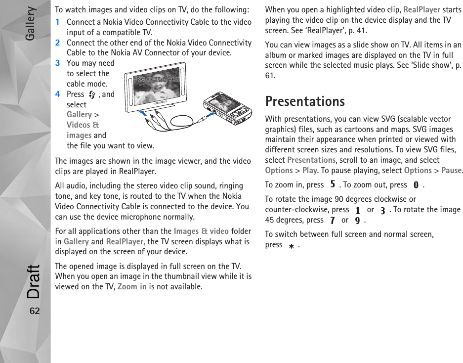 Gallery62To watch images and video clips on TV, do the following:1Connect a Nokia Video Connectivity Cable to the video input of a compatible TV.2Connect the other end of the Nokia Video Connectivity Cable to the Nokia AV Connector of your device.3You may need to select the cable mode.4Press , and select Gallery &gt; Videos &amp; images and the file you want to view.The images are shown in the image viewer, and the video clips are played in RealPlayer.All audio, including the stereo video clip sound, ringing tone, and key tone, is routed to the TV when the Nokia  Video Connectivity Cable is connected to the device. You can use the device microphone normally. For all applications other than the Images &amp; video folder in Gallery and RealPlayer, the TV screen displays what is displayed on the screen of your device.The opened image is displayed in full screen on the TV. When you open an image in the thumbnail view while it is viewed on the TV, Zoom in is not available.When you open a highlighted video clip, RealPlayer starts playing the video clip on the device display and the TV screen. See ‘RealPlayer’, p. 41.You can view images as a slide show on TV. All items in an album or marked images are displayed on the TV in full screen while the selected music plays. See ‘Slide show’, p. 61.PresentationsWith presentations, you can view SVG (scalable vector graphics) files, such as cartoons and maps. SVG images maintain their appearance when printed or viewed with different screen sizes and resolutions. To view SVG files, select Presentations, scroll to an image, and select Options &gt; Play. To pause playing, select Options &gt; Pause.To zoom in, press  . To zoom out, press  .To rotate the image 90 degrees clockwise or counter-clockwise, press   or  . To rotate the image 45 degrees, press   or  .To switch between full screen and normal screen, press .Draft