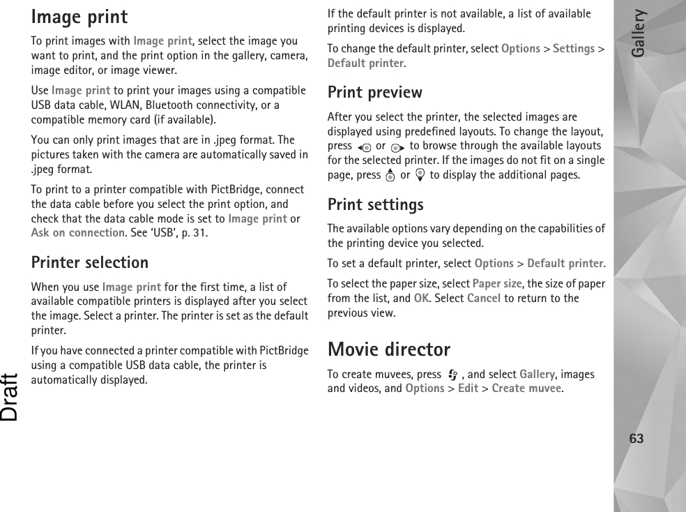 Gallery63Image printTo print images with Image print, select the image you want to print, and the print option in the gallery, camera, image editor, or image viewer.Use Image print to print your images using a compatible USB data cable, WLAN, Bluetooth connectivity, or a compatible memory card (if available).You can only print images that are in .jpeg format. The pictures taken with the camera are automatically saved in .jpeg format.To print to a printer compatible with PictBridge, connect the data cable before you select the print option, and check that the data cable mode is set to Image print or Ask on connection. See ‘USB’, p. 31.Printer selectionWhen you use Image print for the first time, a list of available compatible printers is displayed after you select the image. Select a printer. The printer is set as the default printer.If you have connected a printer compatible with PictBridge using a compatible USB data cable, the printer is automatically displayed.If the default printer is not available, a list of available printing devices is displayed.To change the default printer, select Options &gt; Settings &gt; Default printer.Print previewAfter you select the printer, the selected images are displayed using predefined layouts. To change the layout, press   or   to browse through the available layouts for the selected printer. If the images do not fit on a single page, press   or   to display the additional pages.Print settingsThe available options vary depending on the capabilities of the printing device you selected.To set a default printer, select Options &gt; Default printer.To select the paper size, select Paper size, the size of paper from the list, and OK. Select Cancel to return to the previous view.Movie directorTo create muvees, press  , and select Gallery, images and videos, and Options &gt; Edit &gt; Create muvee.Draft