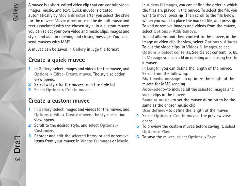 Gallery64A muvee is a short, edited video clip that can contain video, images, music, and text. Quick muvee is created automatically by Movie director after you select the style for the muvee. Movie director uses the default music and text associated with the chosen style. In a custom muvee you can select your own video and music clips, images and style, and add an opening and closing message. You can send muvees with MMS.A muvee can be saved in Gallery in .3gp file format.Create a quick muvee1In Gallery, select images and videos for the muvee, and Options &gt; Edit &gt; Create muvee. The style selection view opens.2Select a style for the muvee from the style list. 3Select Options &gt; Create muvee.Create a custom muvee1In Gallery, select images and videos for the muvee, and Options &gt; Edit &gt; Create muvee. The style selection view opens.2Scroll to the desired style, and select Options &gt; Customize.3Reorder and edit the selected items, or add or remove items from your muvee in Videos &amp; images or Music.In Videos &amp; images, you can define the order in which the files are played in the muvee. To select the file you want to move, press  . Then scroll to the file below which you want to place the marked file, and press  . To add or remove images and videos from the muvee, select Options &gt; Add/Remove.To add albums and their content to the muvee, in the image or video clip list view, select Options &gt; Albums.To cut the video clips, In Videos &amp; images, select Options &gt; Select contents. See ‘Select content’, p. 65.In Message you can add an opening and closing text to a muvee.In Length, you can define the length of the muvee. Select from the following:Multimedia message—to optimize the length of the muvee for MMS sendingAuto-select—to include all the selected images and video clips in the muveeSame as music—to set the muvee duration to be the same as the chosen music clipUser defined—to define the length of the muvee4Select Options &gt; Create muvee. The preview view opens.5To preview the custom muvee before saving it, select Options &gt; Play.6To save the muvee, select Options &gt; Save.Draft