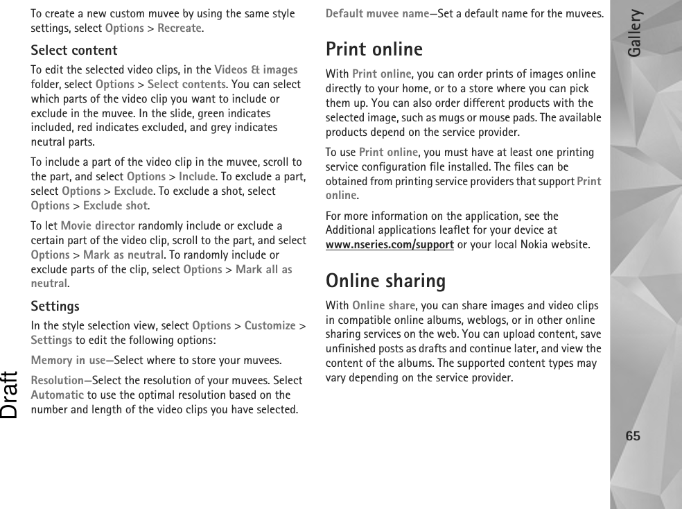 Gallery65To create a new custom muvee by using the same style settings, select Options &gt; Recreate.Select contentTo edit the selected video clips, in the Videos &amp; images folder, select Options &gt; Select contents. You can select which parts of the video clip you want to include or exclude in the muvee. In the slide, green indicates included, red indicates excluded, and grey indicates neutral parts.To include a part of the video clip in the muvee, scroll to the part, and select Options &gt; Include. To exclude a part, select Options &gt; Exclude. To exclude a shot, select Options &gt; Exclude shot.To let Movie director randomly include or exclude a certain part of the video clip, scroll to the part, and select Options &gt; Mark as neutral. To randomly include or exclude parts of the clip, select Options &gt; Mark all as neutral.SettingsIn the style selection view, select Options &gt; Customize &gt; Settings to edit the following options:Memory in use—Select where to store your muvees.Resolution—Select the resolution of your muvees. Select Automatic to use the optimal resolution based on the number and length of the video clips you have selected.Default muvee name—Set a default name for the muvees.Print onlineWith Print online, you can order prints of images online directly to your home, or to a store where you can pick them up. You can also order different products with the selected image, such as mugs or mouse pads. The available products depend on the service provider.To use Print online, you must have at least one printing service configuration file installed. The files can be obtained from printing service providers that support Print online.For more information on the application, see the Additional applications leaflet for your device at www.nseries.com/support or your local Nokia website.Online sharingWith Online share, you can share images and video clips in compatible online albums, weblogs, or in other online sharing services on the web. You can upload content, save unfinished posts as drafts and continue later, and view the content of the albums. The supported content types may vary depending on the service provider.Draft