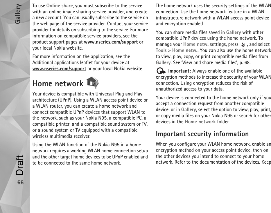 Gallery66To use Online share, you must subscribe to the service with an online image sharing service provider, and create a new account. You can usually subscribe to the service on the web page of the service provider. Contact your service provider for details on subscribing to the service. For more information on compatible service providers, see the product support pages at www.nseries.com/support or your local Nokia website.For more information on the application, see the Additional applications leaflet for your device at www.nseries.com/support or your local Nokia website.Home network Your device is compatible with Universal Plug and Play architecture (UPnP). Using a WLAN access point device or a WLAN router, you can create a home network and connect compatible UPnP devices that support WLAN to the network, such as your Nokia N95, a compatible PC, a compatible printer, and a compatible sound system or TV, or a sound system or TV equipped with a compatible wireless multimedia receiver.Using the WLAN function of the Nokia N95 in a home network requires a working WLAN home connection setup and the other target home devices to be UPnP enabled and to be connected to the same home network.The home network uses the security settings of the WLAN connection. Use the home network feature in a WLAN infrastructure network with a WLAN access point device and encryption enabled.You can share media files saved in Gallery with other compatible UPnP devices using the home network. To manage your Home netw. settings, press  , and select Tools &gt; Home netw.. You can also use the home network to view, play, copy, or print compatible media files from Gallery. See ‘View and share media files’, p. 68. Important: Always enable one of the available encryption methods to increase the security of your WLAN connection. Using encryption reduces the risk of unauthorized access to your data. Your device is connected to the home network only if you accept a connection request from another compatible device, or in Gallery, select the option to view, play, print, or copy media files on your Nokia N95 or search for other devices in the Home network folder.Important security informationWhen you configure your WLAN home network, enable an encryption method on your access point device, then on the other devices you intend to connect to your home network. Refer to the documentation of the devices. Keep Draft