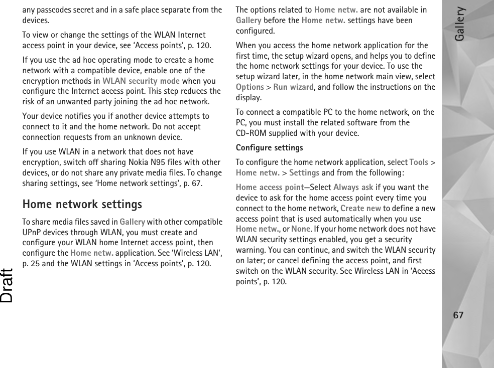 Gallery67any passcodes secret and in a safe place separate from the devices.To view or change the settings of the WLAN Internet access point in your device, see ‘Access points’, p. 120.If you use the ad hoc operating mode to create a home network with a compatible device, enable one of the encryption methods in WLAN security mode when you configure the Internet access point. This step reduces the risk of an unwanted party joining the ad hoc network.Your device notifies you if another device attempts to connect to it and the home network. Do not accept connection requests from an unknown device.If you use WLAN in a network that does not have encryption, switch off sharing Nokia N95 files with other devices, or do not share any private media files. To change sharing settings, see ‘Home network settings’, p. 67.Home network settingsTo share media files saved in Gallery with other compatible UPnP devices through WLAN, you must create and configure your WLAN home Internet access point, then configure the Home netw. application. See ‘Wireless LAN’, p. 25 and the WLAN settings in ‘Access points’, p. 120.The options related to Home netw. are not available in Gallery before the Home netw. settings have been configured.When you access the home network application for the first time, the setup wizard opens, and helps you to define the home network settings for your device. To use the setup wizard later, in the home network main view, select Options &gt; Run wizard, and follow the instructions on the display.To connect a compatible PC to the home network, on the PC, you must install the related software from the CD-ROM supplied with your device.Configure settingsTo configure the home network application, select Tools &gt; Home netw. &gt; Settings and from the following: Home access point—Select Always ask if you want the device to ask for the home access point every time you connect to the home network, Create new to define a new access point that is used automatically when you use Home netw., or None. If your home network does not have WLAN security settings enabled, you get a security warning. You can continue, and switch the WLAN security on later; or cancel defining the access point, and first switch on the WLAN security. See Wireless LAN in ‘Access points’, p. 120.Draft