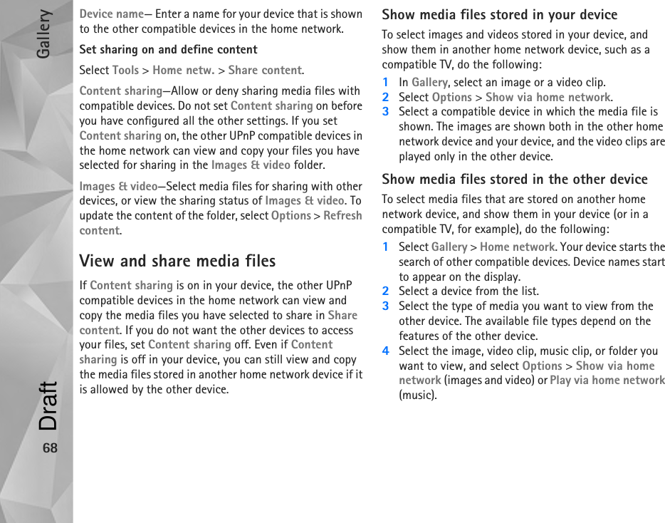 Gallery68Device name— Enter a name for your device that is shown to the other compatible devices in the home network.Set sharing on and define contentSelect Tools &gt; Home netw. &gt; Share content.Content sharing—Allow or deny sharing media files with compatible devices. Do not set Content sharing on before you have configured all the other settings. If you set Content sharing on, the other UPnP compatible devices in the home network can view and copy your files you have selected for sharing in the Images &amp; video folder.Images &amp; video—Select media files for sharing with other devices, or view the sharing status of Images &amp; video. To update the content of the folder, select Options &gt; Refresh content.View and share media filesIf Content sharing is on in your device, the other UPnP compatible devices in the home network can view and copy the media files you have selected to share in Share content. If you do not want the other devices to access your files, set Content sharing off. Even if Content sharing is off in your device, you can still view and copy the media files stored in another home network device if it is allowed by the other device.Show media files stored in your deviceTo select images and videos stored in your device, and show them in another home network device, such as a compatible TV, do the following:1In Gallery, select an image or a video clip.2Select Options &gt; Show via home network.3Select a compatible device in which the media file is shown. The images are shown both in the other home network device and your device, and the video clips are played only in the other device.Show media files stored in the other deviceTo select media files that are stored on another home network device, and show them in your device (or in a compatible TV, for example), do the following:1Select Gallery &gt; Home network. Your device starts the search of other compatible devices. Device names start to appear on the display.2Select a device from the list. 3Select the type of media you want to view from the other device. The available file types depend on the features of the other device. 4Select the image, video clip, music clip, or folder you want to view, and select Options &gt; Show via home network (images and video) or Play via home network (music).Draft