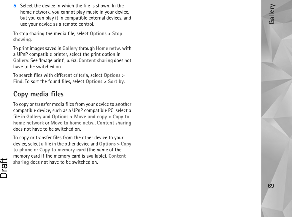 Gallery695Select the device in which the file is shown. In the home network, you cannot play music in your device, but you can play it in compatible external devices, and use your device as a remote control.To stop sharing the media file, select Options &gt; Stop showing.To print images saved in Gallery through Home netw. with a UPnP compatible printer, select the print option in Gallery. See ‘Image print’, p. 63. Content sharing does not have to be switched on.To search files with different criteria, select Options &gt; Find. To sort the found files, select Options &gt; Sort by.Copy media filesTo copy or transfer media files from your device to another compatible device, such as a UPnP compatible PC, select a file in Gallery and Options &gt; Move and copy &gt; Copy to home network or Move to home netw.. Content sharing does not have to be switched on.To copy or transfer files from the other device to your device, select a file in the other device and Options &gt; Copy to phone or Copy to memory card (the name of the memory card if the memory card is available). Content sharing does not have to be switched on.Draft