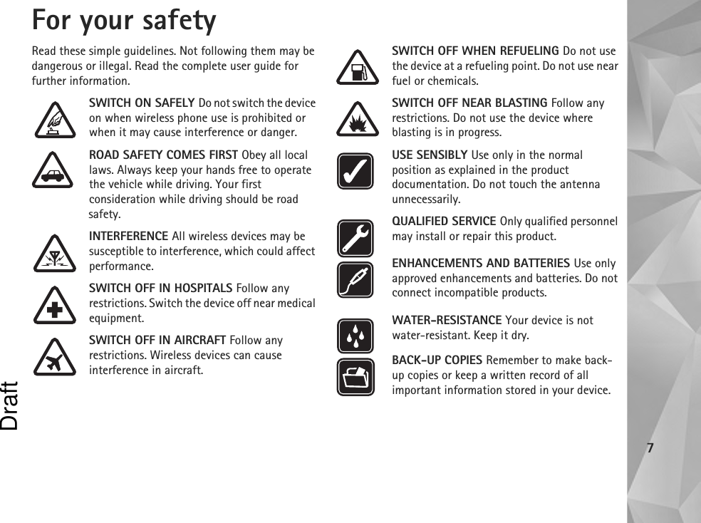 7For your safetyRead these simple guidelines. Not following them may be dangerous or illegal. Read the complete user guide for further information.SWITCH ON SAFELY Do not switch the device on when wireless phone use is prohibited or when it may cause interference or danger.ROAD SAFETY COMES FIRST Obey all local laws. Always keep your hands free to operate the vehicle while driving. Your first consideration while driving should be road safety.INTERFERENCE All wireless devices may be susceptible to interference, which could affect performance.SWITCH OFF IN HOSPITALS Follow any restrictions. Switch the device off near medical equipment.SWITCH OFF IN AIRCRAFT Follow any restrictions. Wireless devices can cause interference in aircraft.SWITCH OFF WHEN REFUELING Do not use the device at a refueling point. Do not use near fuel or chemicals.SWITCH OFF NEAR BLASTING Follow any restrictions. Do not use the device where blasting is in progress.USE SENSIBLY Use only in the normal position as explained in the product documentation. Do not touch the antenna unnecessarily.QUALIFIED SERVICE Only qualified personnel may install or repair this product.ENHANCEMENTS AND BATTERIES Use only approved enhancements and batteries. Do not connect incompatible products.WATER-RESISTANCE Your device is not water-resistant. Keep it dry.BACK-UP COPIES Remember to make back-up copies or keep a written record of all important information stored in your device.Draft