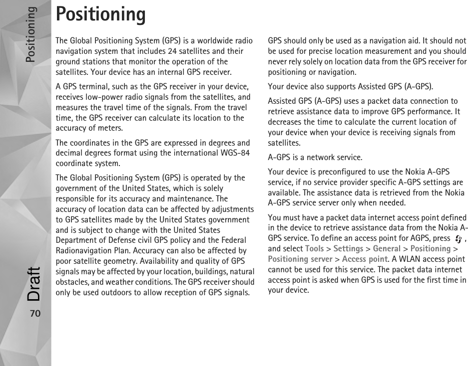 Positioning70PositioningThe Global Positioning System (GPS) is a worldwide radio navigation system that includes 24 satellites and their ground stations that monitor the operation of the satellites. Your device has an internal GPS receiver.A GPS terminal, such as the GPS receiver in your device, receives low-power radio signals from the satellites, and measures the travel time of the signals. From the travel time, the GPS receiver can calculate its location to the accuracy of meters.The coordinates in the GPS are expressed in degrees and decimal degrees format using the international WGS-84 coordinate system.The Global Positioning System (GPS) is operated by the government of the United States, which is solely responsible for its accuracy and maintenance. The accuracy of location data can be affected by adjustments to GPS satellites made by the United States government and is subject to change with the United States Department of Defense civil GPS policy and the Federal Radionavigation Plan. Accuracy can also be affected by poor satellite geometry. Availability and quality of GPS signals may be affected by your location, buildings, natural obstacles, and weather conditions. The GPS receiver should only be used outdoors to allow reception of GPS signals.GPS should only be used as a navigation aid. It should not be used for precise location measurement and you should never rely solely on location data from the GPS receiver for positioning or navigation.Your device also supports Assisted GPS (A-GPS).Assisted GPS (A-GPS) uses a packet data connection to retrieve assistance data to improve GPS performance. It decreases the time to calculate the current location of your device when your device is receiving signals from satellites.A-GPS is a network service.Your device is preconfigured to use the Nokia A-GPS service, if no service provider specific A-GPS settings are available. The assistance data is retrieved from the Nokia A-GPS service server only when needed.You must have a packet data internet access point defined in the device to retrieve assistance data from the Nokia A-GPS service. To define an access point for AGPS, press  , and select Tools &gt; Settings &gt; General &gt; Positioning &gt; Positioning server &gt; Access point. A WLAN access point cannot be used for this service. The packet data internet access point is asked when GPS is used for the first time in your device.Draft