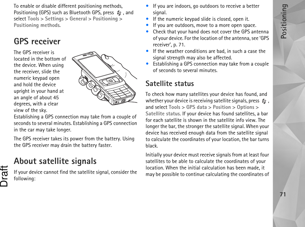 Positioning71To enable or disable different positioning methods, Positioning (GPS) such as Bluetooth GPS, press  , and select Tools &gt; Settings &gt; General &gt; Positioning &gt; Positioning methods.GPS receiverThe GPS receiver is located in the bottom of the device. When using the receiver, slide the numeric keypad open and hold the device upright in your hand at an angle of about 45 degrees, with a clear view of the sky. Establishing a GPS connection may take from a couple of seconds to several minutes. Establishing a GPS connection in the car may take longer.The GPS receiver takes its power from the battery. Using the GPS receiver may drain the battery faster.About satellite signalsIf your device cannot find the satellite signal, consider the following:•If you are indoors, go outdoors to receive a better signal.•If the numeric keypad slide is closed, open it.•If you are outdoors, move to a more open space.•Check that your hand does not cover the GPS antenna of your device. For the location of the antenna, see ‘GPS receiver’, p. 71.•If the weather conditions are bad, in such a case the signal strength may also be affected.•Establishing a GPS connection may take from a couple of seconds to several minutes.Satellite statusTo check how many satellites your device has found, and whether your device is receiving satellite signals, press  , and select Tools &gt; GPS data &gt; Position &gt; Options &gt; Satellite status. If your device has found satellites, a bar for each satellite is shown in the satellite info view. The longer the bar, the stronger the satellite signal. When your device has received enough data from the satellite signal to calculate the coordinates of your location, the bar turns black.Initially your device must receive signals from at least four satellites to be able to calculate the coordinates of your location. When the initial calculation has been made, it may be possible to continue calculating the coordinates of Draft