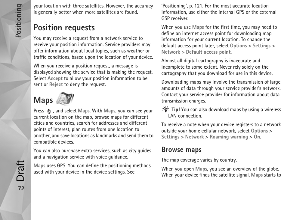 Positioning72your location with three satellites. However, the accuracy is generally better when more satellites are found.Position requestsYou may receive a request from a network service to receive your position information. Service providers may offer information about local topics, such as weather or traffic conditions, based upon the location of your device. When you receive a position request, a message is displayed showing the service that is making the request. Select Accept to allow your position information to be sent or Reject to deny the request.Maps Press , and select Maps. With Maps, you can see your current location on the map, browse maps for different cities and countries, search for addresses and different points of interest, plan routes from one location to another, and save locations as landmarks and send them to compatible devices.You can also purchase extra services, such as city guides and a navigation service with voice guidance.Maps uses GPS. You can define the positioning methods used with your device in the device settings. See ‘Positioning’, p. 121. For the most accurate location information, use either the internal GPS or the external GSP receiver.When you use Maps for the first time, you may need to define an internet access point for downloading map information for your current location. To change the default access point later, select Options &gt; Settings &gt; Network &gt; Default access point.Almost all digital cartography is inaccurate and incomplete to some extent. Never rely solely on the cartography that you download for use in this device.Downloading maps may involve the transmission of large amounts of data through your service provider&apos;s network. Contact your service provider for information about data transmission charges. Tip! You can also download maps by using a wireless LAN connection.To receive a note when your device registers to a network outside your home cellular network, select Options &gt; Settings &gt; Network &gt; Roaming warning &gt; On.Browse mapsThe map coverage varies by country.When you open Maps, you see an overview of the globe. When your device finds the satellite signal, Maps starts to Draft