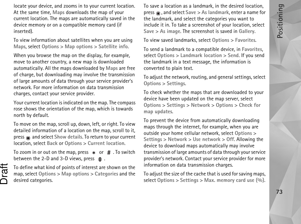 Positioning73locate your device, and zooms in to your current location. At the same time, Maps downloads the map of your current location. The maps are automatically saved in the device memory or on a compatible memory card (if inserted).To view information about satellites when you are using Maps, select Options &gt; Map options &gt; Satellite info.When you browse the map on the display, for example, move to another country, a new map is downloaded automatically. All the maps downloaded by Maps are free of charge, but downloading may involve the transmission of large amounts of data through your service provider&apos;s network. For more information on data transmission charges, contact your service provider.Your current location is indicated on the map. The compass rose shows the orientation of the map, which is towards north by default.To move on the map, scroll up, down, left, or right. To view detailed information of a location on the map, scroll to it, press   and select Show details. To return to your current location, select Back or Options &gt; Current location.To zoom in or out on the map, press   or  . To switch between the 2-D and 3-D views, press  .To define what kind of points of interest are shown on the map, select Options &gt; Map options &gt; Categories and the desired categories.To save a location as a landmark, in the desired location, press  , and select Save &gt; As landmark, enter a name for the landmark, and select the categories you want to include it in. To take a screenshot of your location, select Save &gt; As image. The screenshot is saved in Gallery.To view saved landmarks, select Options &gt; Favorites.To send a landmark to a compatible device, in Favorites, select Options &gt; Landmark location &gt; Send. If you send the landmark in a text message, the information is converted to plain text.To adjust the network, routing, and general settings, select Options &gt; Settings.To check whether the maps that are downloaded to your device have been updated on the map server, select Options &gt; Settings &gt; Network &gt; Options &gt; Check for map updates.To prevent the device from automatically downloading maps through the internet, for example, when you are outside your home cellular network, select Options &gt; Settings &gt; Network &gt; Use network &gt; Off. Allowing the device to download maps automatically may involve transmission of large amounts of data through your service provider&apos;s network. Contact your service provider for more information on data transmission charges.To adjust the size of the cache that is used for saving maps, select Options &gt; Settings &gt; Max. memory card use (%). Draft