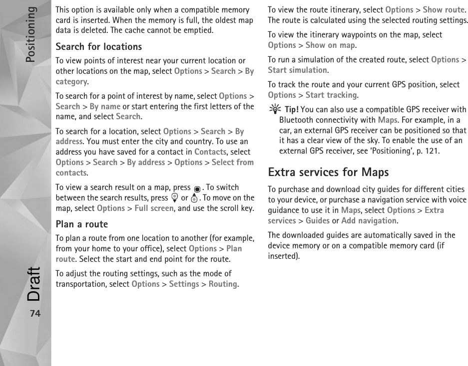 Positioning74This option is available only when a compatible memory card is inserted. When the memory is full, the oldest map data is deleted. The cache cannot be emptied.Search for locationsTo view points of interest near your current location or other locations on the map, select Options &gt; Search &gt; By category.To search for a point of interest by name, select Options &gt; Search &gt; By name or start entering the first letters of the name, and select Search.To search for a location, select Options &gt; Search &gt; By address. You must enter the city and country. To use an address you have saved for a contact in Contacts, select Options &gt; Search &gt; By address &gt; Options &gt; Select from contacts.To view a search result on a map, press  . To switch between the search results, press   or  . To move on the map, select Options &gt; Full screen, and use the scroll key.Plan a routeTo plan a route from one location to another (for example, from your home to your office), select Options &gt; Plan route. Select the start and end point for the route.To adjust the routing settings, such as the mode of transportation, select Options &gt; Settings &gt; Routing.To view the route itinerary, select Options &gt; Show route. The route is calculated using the selected routing settings.To view the itinerary waypoints on the map, select Options &gt; Show on map.To run a simulation of the created route, select Options &gt; Start simulation.To track the route and your current GPS position, select Options &gt; Start tracking. Tip! You can also use a compatible GPS receiver with Bluetooth connectivity with Maps. For example, in a car, an external GPS receiver can be positioned so that it has a clear view of the sky. To enable the use of an external GPS receiver, see ‘Positioning’, p. 121.Extra services for MapsTo purchase and download city guides for different cities to your device, or purchase a navigation service with voice guidance to use it in Maps, select Options &gt; Extra services &gt; Guides or Add navigation.The downloaded guides are automatically saved in the device memory or on a compatible memory card (if inserted).Draft