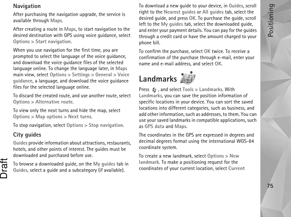 Positioning75NavigationAfter purchasing the navigation upgrade, the service is available through Maps. After creating a route in Maps, to start navigation to the desired destination with GPS using voice guidance, select Options &gt; Start navigation.When you use navigation for the first time, you are prompted to select the language of the voice guidance, and download the voice guidance files of the selected language online. To change the language later, in Maps main view, select Options &gt; Settings &gt; General &gt; Voice guidance, a language, and download the voice guidance files for the selected language online.To discard the created route, and use another route, select Options &gt; Alternative route.To view only the next turns and hide the map, select Options &gt; Map options &gt; Next turns.To stop navigation, select Options &gt; Stop navigation.City guidesGuides provide information about attractions, restaurants, hotels, and other points of interest. The guides must be downloaded and purchased before use.To browse a downloaded guide, on the My guides tab in Guides, select a guide and a subcategory (if available).To download a new guide to your device, in Guides, scroll right to the Nearest guides or All guides tab, select the desired guide, and press OK. To purchase the guide, scroll left to the My guides tab, select the downloaded guide, and enter your payment details. You can pay for the guides through a credit card or have the amount charged to your phone bill.To confirm the purchase, select OK twice. To receive a confirmation of the purchase through e-mail, enter your name and e-mail address, and select OK.Landmarks Press , and select Tools &gt; Landmarks. With Landmarks, you can save the position information of specific locations in your device. You can sort the saved locations into different categories, such as business, and add other information, such as addresses, to them. You can use your saved landmarks in compatible applications, such as GPS data and Maps.The coordinates in the GPS are expressed in degrees and decimal degrees format using the international WGS-84 coordinate system.To create a new landmark, select Options &gt; New landmark. To make a positioning request for the coordinates of your current location, select Current Draft