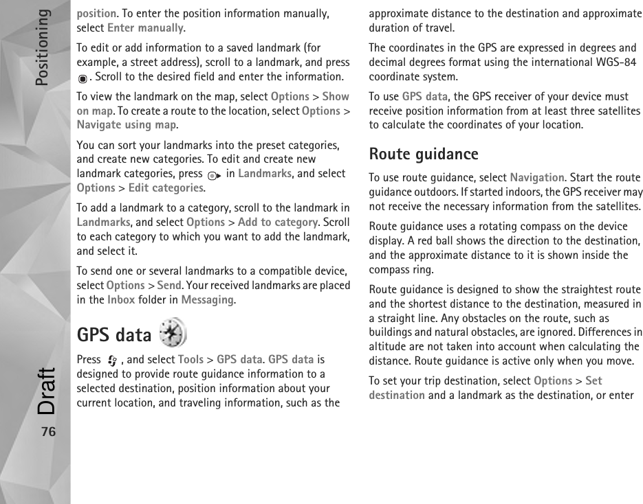 Positioning76position. To enter the position information manually, select Enter manually.To edit or add information to a saved landmark (for example, a street address), scroll to a landmark, and press . Scroll to the desired field and enter the information.To view the landmark on the map, select Options &gt; Show on map. To create a route to the location, select Options &gt; Navigate using map.You can sort your landmarks into the preset categories, and create new categories. To edit and create new landmark categories, press   in Landmarks, and select Options &gt; Edit categories.To add a landmark to a category, scroll to the landmark in Landmarks, and select Options &gt; Add to category. Scroll to each category to which you want to add the landmark, and select it.To send one or several landmarks to a compatible device, select Options &gt; Send. Your received landmarks are placed in the Inbox folder in Messaging.GPS data Press , and select Tools &gt; GPS data. GPS data is designed to provide route guidance information to a selected destination, position information about your current location, and traveling information, such as the approximate distance to the destination and approximate duration of travel.The coordinates in the GPS are expressed in degrees and decimal degrees format using the international WGS-84 coordinate system.To use GPS data, the GPS receiver of your device must receive position information from at least three satellites to calculate the coordinates of your location.Route guidanceTo use route guidance, select Navigation. Start the route guidance outdoors. If started indoors, the GPS receiver may not receive the necessary information from the satellites.Route guidance uses a rotating compass on the device display. A red ball shows the direction to the destination, and the approximate distance to it is shown inside the compass ring.Route guidance is designed to show the straightest route and the shortest distance to the destination, measured in a straight line. Any obstacles on the route, such as buildings and natural obstacles, are ignored. Differences in altitude are not taken into account when calculating the distance. Route guidance is active only when you move.To set your trip destination, select Options &gt; Set destination and a landmark as the destination, or enter Draft