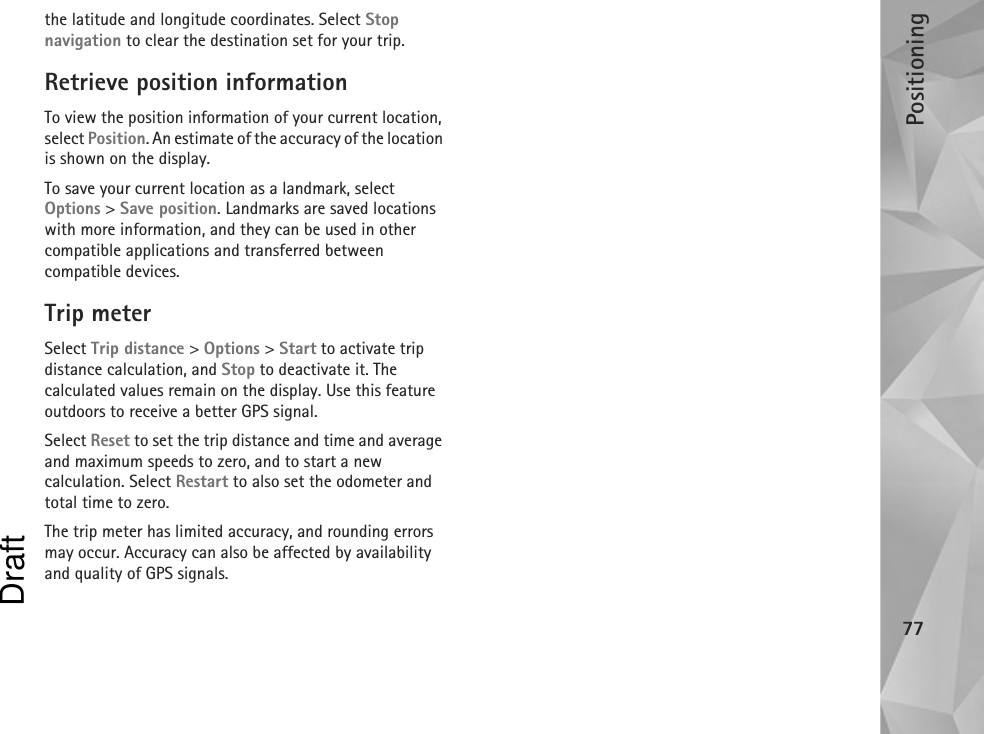 Positioning77the latitude and longitude coordinates. Select Stop navigation to clear the destination set for your trip.Retrieve position informationTo view the position information of your current location, select Position. An estimate of the accuracy of the location is shown on the display.To save your current location as a landmark, select Options &gt; Save position. Landmarks are saved locations with more information, and they can be used in other compatible applications and transferred between compatible devices.Trip meterSelect Trip distance &gt; Options &gt; Start to activate trip distance calculation, and Stop to deactivate it. The calculated values remain on the display. Use this feature outdoors to receive a better GPS signal.Select Reset to set the trip distance and time and average and maximum speeds to zero, and to start a new calculation. Select Restart to also set the odometer and total time to zero.The trip meter has limited accuracy, and rounding errors may occur. Accuracy can also be affected by availability and quality of GPS signals.Draft
