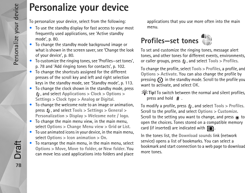 Personalize your device78Personalize your deviceTo personalize your device, select from the following:•To use the standby display for fast access to your most frequently used applications, see ‘Active standby mode’, p. 80.•To change the standby mode background image or what is shown in the screen saver, see ‘Change the look of your device’, p. 80.•To customize the ringing tones, see ‘Profiles—set tones’, p. 78 and ‘Add ringing tones for contacts’, p. 102.•To change the shortcuts assigned for the different presses of the scroll key and left and right selection keys in the standby mode, see ‘Standby mode’, p. 113. •To change the clock shown in the standby mode, press , and select Applications &gt; Clock &gt; Options &gt; Settings &gt; Clock type &gt; Analog or Digital.•To change the welcome note to an image or animation, press , and select Tools &gt; Settings &gt; General &gt; Personalization &gt; Display &gt; Welcome note / logo.•To change the main menu view, in the main menu, select Options &gt; Change Menu view &gt; Grid or List.•To use animated icons in your device, in the main menu, select Options &gt; Icon animation &gt; On.•To rearrange the main menu, in the main menu, select Options &gt; Move, Move to folder, or New folder. You can move less used applications into folders and place applications that you use more often into the main menu.Profiles—set tones To set and customize the ringing tones, message alert tones, and other tones for different events, environments, or caller groups, press  , and select Tools &gt; Profiles.To change the profile, select Tools &gt; Profiles, a profile, and Options &gt; Activate. You can also change the profile by pressing   in the standby mode. Scroll to the profile you want to activate, and select OK.Tip! To switch between the normal and silent profiles, press and hold  .To modify a profile, press  , and select Tools &gt; Profiles. Scroll to the profile, and select Options &gt; Customize. Scroll to the setting you want to change, and press   to open the choices. Tones stored on a compatible memory card (if inserted) are indicated with  .In the tones list, the Download sounds link (network service) opens a list of bookmarks. You can select a bookmark and start connection to a web page to download more tones.Draft