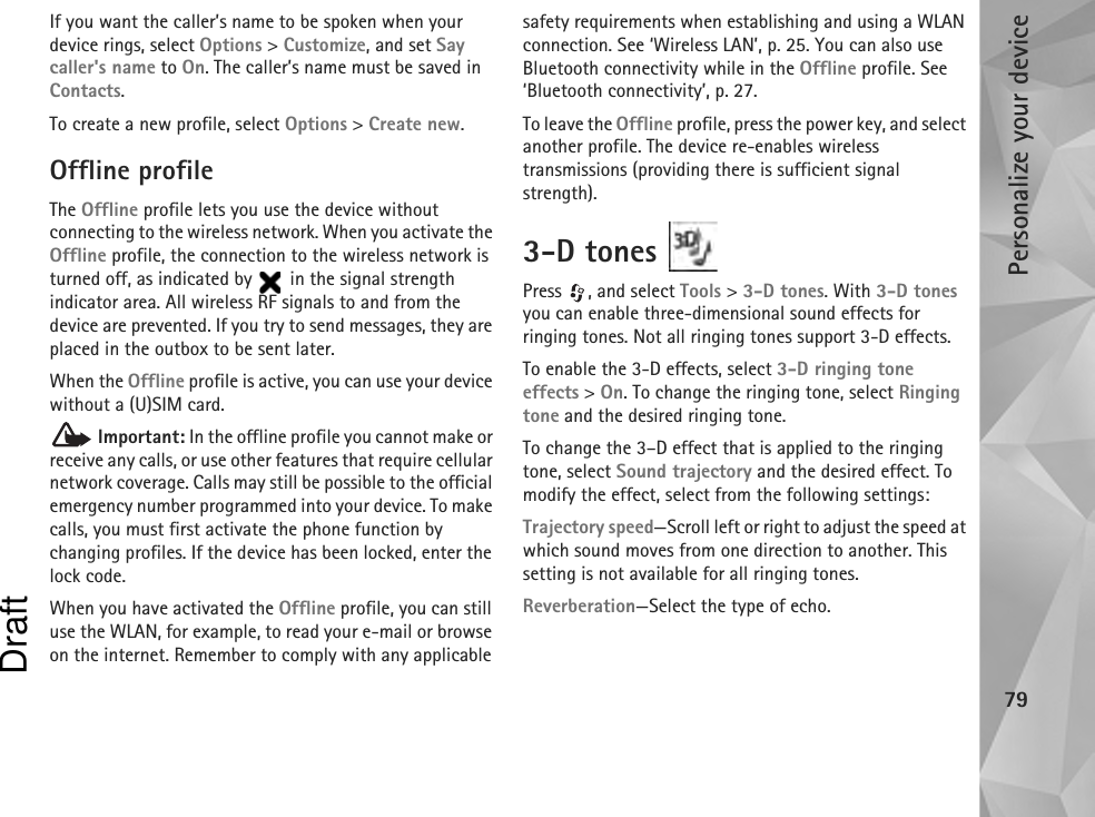 Personalize your device79If you want the caller’s name to be spoken when your device rings, select Options &gt; Customize, and set Say caller&apos;s name to On. The caller’s name must be saved in Contacts.To create a new profile, select Options &gt; Create new.Offline profileThe Offline profile lets you use the device without connecting to the wireless network. When you activate the Offline profile, the connection to the wireless network is turned off, as indicated by   in the signal strength indicator area. All wireless RF signals to and from the device are prevented. If you try to send messages, they are placed in the outbox to be sent later.When the Offline profile is active, you can use your device without a (U)SIM card. Important: In the offline profile you cannot make or receive any calls, or use other features that require cellular network coverage. Calls may still be possible to the official emergency number programmed into your device. To make calls, you must first activate the phone function by changing profiles. If the device has been locked, enter the lock code.When you have activated the Offline profile, you can still use the WLAN, for example, to read your e-mail or browse on the internet. Remember to comply with any applicable safety requirements when establishing and using a WLAN connection. See ‘Wireless LAN’, p. 25. You can also use Bluetooth connectivity while in the Offline profile. See ‘Bluetooth connectivity’, p. 27.To leave the Offline profile, press the power key, and select another profile. The device re-enables wireless transmissions (providing there is sufficient signal strength).3-D tones Press , and select Tools &gt; 3-D tones. With 3-D tones you can enable three-dimensional sound effects for ringing tones. Not all ringing tones support 3-D effects.To enable the 3-D effects, select 3-D ringing tone effects &gt; On. To change the ringing tone, select Ringing tone and the desired ringing tone.To change the 3–D effect that is applied to the ringing tone, select Sound trajectory and the desired effect. To modify the effect, select from the following settings:Trajectory speed—Scroll left or right to adjust the speed at which sound moves from one direction to another. This setting is not available for all ringing tones.Reverberation—Select the type of echo.Draft