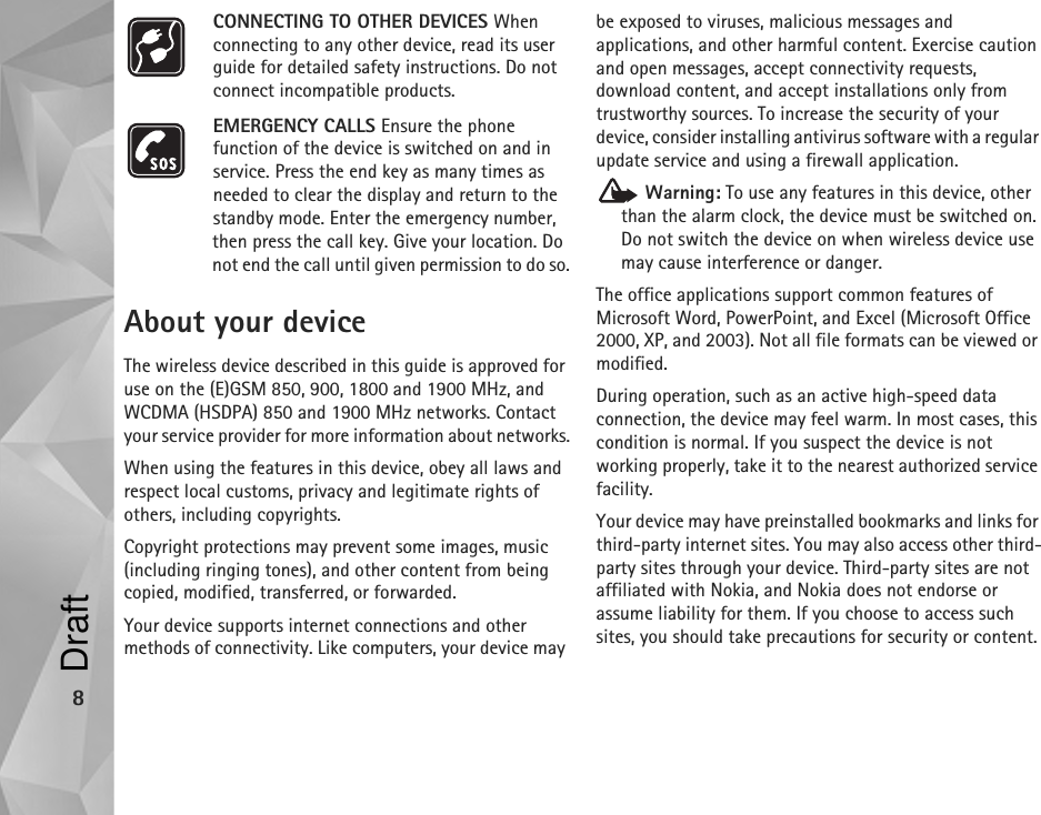 8CONNECTING TO OTHER DEVICES When connecting to any other device, read its user guide for detailed safety instructions. Do not connect incompatible products.EMERGENCY CALLS Ensure the phone function of the device is switched on and in service. Press the end key as many times as needed to clear the display and return to the standby mode. Enter the emergency number, then press the call key. Give your location. Do not end the call until given permission to do so.About your deviceThe wireless device described in this guide is approved for use on the (E)GSM 850, 900, 1800 and 1900 MHz, and WCDMA (HSDPA) 850 and 1900 MHz networks. Contact your service provider for more information about networks.When using the features in this device, obey all laws and respect local customs, privacy and legitimate rights of others, including copyrights. Copyright protections may prevent some images, music (including ringing tones), and other content from being copied, modified, transferred, or forwarded. Your device supports internet connections and other methods of connectivity. Like computers, your device may be exposed to viruses, malicious messages and applications, and other harmful content. Exercise caution and open messages, accept connectivity requests, download content, and accept installations only from trustworthy sources. To increase the security of your device, consider installing antivirus software with a regular update service and using a firewall application. Warning: To use any features in this device, other than the alarm clock, the device must be switched on. Do not switch the device on when wireless device use may cause interference or danger.The office applications support common features of Microsoft Word, PowerPoint, and Excel (Microsoft Office 2000, XP, and 2003). Not all file formats can be viewed or modified.During operation, such as an active high-speed data connection, the device may feel warm. In most cases, this condition is normal. If you suspect the device is not working properly, take it to the nearest authorized service facility.Your device may have preinstalled bookmarks and links for third-party internet sites. You may also access other third-party sites through your device. Third-party sites are not affiliated with Nokia, and Nokia does not endorse or assume liability for them. If you choose to access such sites, you should take precautions for security or content.Draft