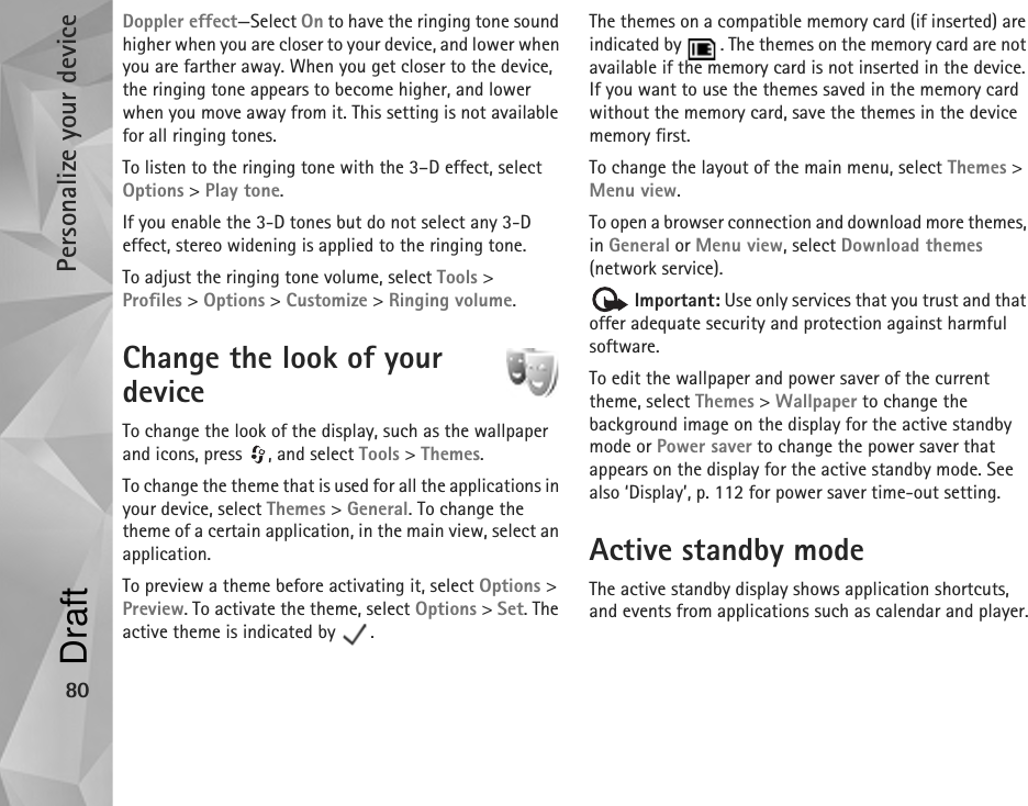 Personalize your device80Doppler effect—Select On to have the ringing tone sound higher when you are closer to your device, and lower when you are farther away. When you get closer to the device, the ringing tone appears to become higher, and lower when you move away from it. This setting is not available for all ringing tones.To listen to the ringing tone with the 3–D effect, select Options &gt; Play tone.If you enable the 3-D tones but do not select any 3-D effect, stereo widening is applied to the ringing tone.To adjust the ringing tone volume, select Tools &gt; Profiles &gt; Options &gt; Customize &gt; Ringing volume.Change the look of your device To change the look of the display, such as the wallpaper and icons, press  , and select Tools &gt; Themes.To change the theme that is used for all the applications in your device, select Themes &gt; General. To change the theme of a certain application, in the main view, select an application.To preview a theme before activating it, select Options &gt; Preview. To activate the theme, select Options &gt; Set. The active theme is indicated by  .The themes on a compatible memory card (if inserted) are indicated by  . The themes on the memory card are not available if the memory card is not inserted in the device. If you want to use the themes saved in the memory card without the memory card, save the themes in the device memory first.To change the layout of the main menu, select Themes &gt; Menu view.To open a browser connection and download more themes, in General or Menu view, select Download themes (network service). Important: Use only services that you trust and that offer adequate security and protection against harmful software.To edit the wallpaper and power saver of the current theme, select Themes &gt; Wallpaper to change the background image on the display for the active standby mode or Power saver to change the power saver that appears on the display for the active standby mode. See also ‘Display’, p. 112 for power saver time-out setting.Active standby modeThe active standby display shows application shortcuts, and events from applications such as calendar and player.Draft