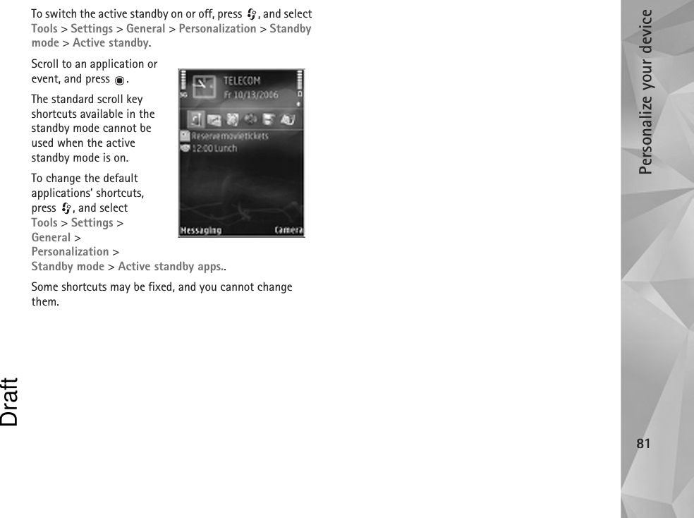 Personalize your device81To switch the active standby on or off, press  , and select Tools &gt; Settings &gt; General &gt; Personalization &gt; Standby mode &gt; Active standby.Scroll to an application or event, and press  .The standard scroll key shortcuts available in the standby mode cannot be used when the active standby mode is on.To change the default applications’ shortcuts, press , and select Tools &gt; Settings &gt; General &gt; Personalization &gt; Standby mode &gt; Active standby apps..Some shortcuts may be fixed, and you cannot change them.Draft