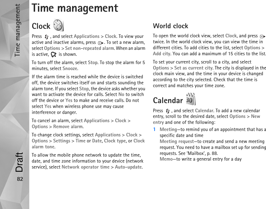 Time management82Time managementClock Press , and select Applications &gt; Clock. To view your active and inactive alarms, press  . To set a new alarm, select Options &gt; Set non-repeated alarm. When an alarm is active,   is shown.To turn off the alarm, select Stop. To stop the alarm for 5 minutes, select Snooze.If the alarm time is reached while the device is switched off, the device switches itself on and starts sounding the alarm tone. If you select Stop, the device asks whether you want to activate the device for calls. Select No to switch off the device or Yes to make and receive calls. Do not select Yes when wireless phone use may cause interference or danger.To cancel an alarm, select Applications &gt; Clock &gt; Options &gt; Remove alarm.To change clock settings, select Applications &gt; Clock &gt; Options &gt; Settings &gt; Time or Date, Clock type, or Clock alarm tone.To allow the mobile phone network to update the time, date, and time zone information to your device (network service), select Network operator time &gt; Auto-update.World clockTo open the world clock view, select Clock, and press   twice. In the world clock view, you can view the time in different cities. To add cities to the list, select Options &gt; Add city. You can add a maximum of 15 cities to the list.To set your current city, scroll to a city, and select Options &gt; Set as current city. The city is displayed in the clock main view, and the time in your device is changed according to the city selected. Check that the time is correct and matches your time zone.Calendar Press  , and select Calendar. To add a new calendar entry, scroll to the desired date, select Options &gt; New entry and one of the following:1Meeting—to remind you of an appointment that has a specific date and timeMeeting request—to create and send a new meeting request. You need to have a mailbox set up for sending requests. See ‘Mailbox’, p. 88.Memo—to write a general entry for a dayDraft