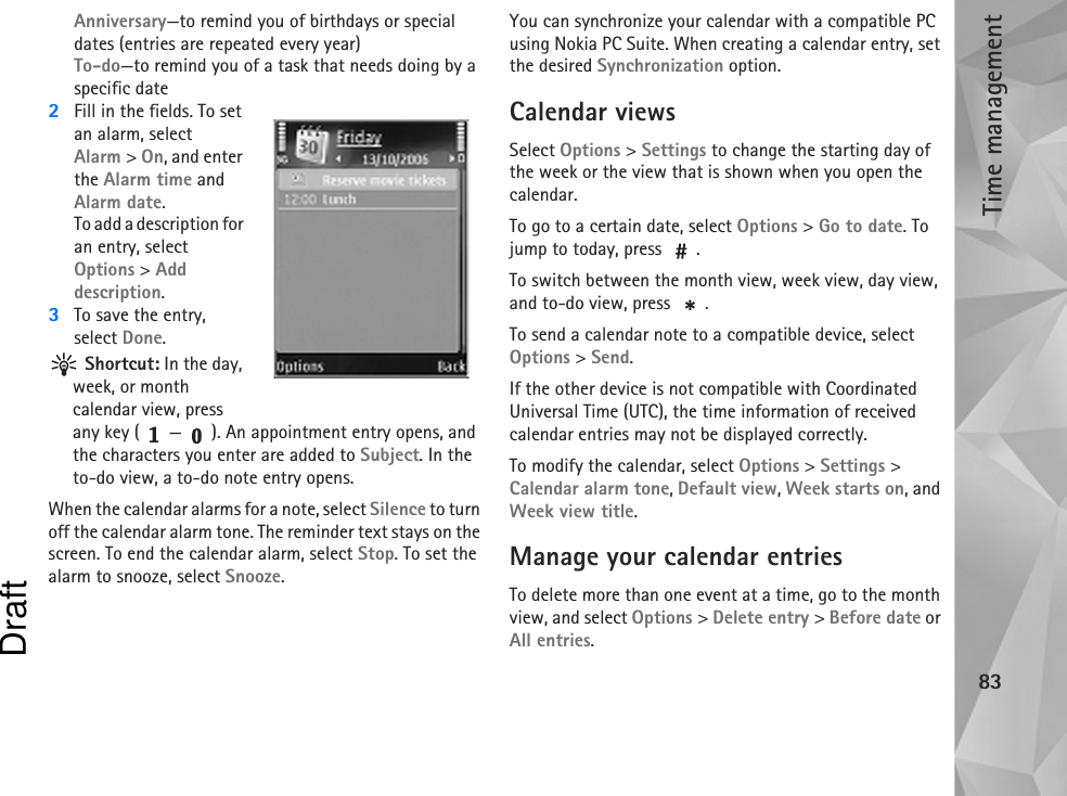 Time management83Anniversary—to remind you of birthdays or special dates (entries are repeated every year)To-do—to remind you of a task that needs doing by a specific date2Fill in the fields. To set an alarm, select Alarm &gt; On, and enter the Alarm time and Alarm date.To add a description for an entry, select Options &gt; Add description.3To save the entry, select Done. Shortcut: In the day, week, or month calendar view, press any key ( — ). An appointment entry opens, and the characters you enter are added to Subject. In the to-do view, a to-do note entry opens.When the calendar alarms for a note, select Silence to turn off the calendar alarm tone. The reminder text stays on the screen. To end the calendar alarm, select Stop. To set the alarm to snooze, select Snooze.You can synchronize your calendar with a compatible PC using Nokia PC Suite. When creating a calendar entry, set the desired Synchronization option.Calendar viewsSelect Options &gt; Settings to change the starting day of the week or the view that is shown when you open the calendar.To go to a certain date, select Options &gt; Go to date. To jump to today, press  .To switch between the month view, week view, day view, and to-do view, press  .To send a calendar note to a compatible device, select Options &gt; Send.If the other device is not compatible with Coordinated Universal Time (UTC), the time information of received calendar entries may not be displayed correctly.To modify the calendar, select Options &gt; Settings &gt; Calendar alarm tone, Default view, Week starts on, and Week view title.Manage your calendar entriesTo delete more than one event at a time, go to the month view, and select Options &gt; Delete entry &gt; Before date or All entries.Draft