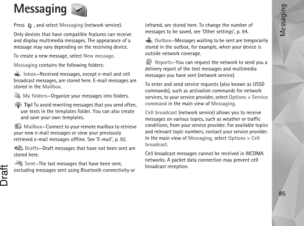 Messaging85Messaging Press , and select Messaging (network service).Only devices that have compatible features can receive and display multimedia messages. The appearance of a message may vary depending on the receiving device.To create a new message, select New message.Messaging contains the following folders: Inbox—Received messages, except e-mail and cell broadcast messages, are stored here. E-mail messages are stored in the Mailbox. My folders—Organize your messages into folders. Tip! To avoid rewriting messages that you send often, use texts in the templates folder. You can also create and save your own templates. Mailbox—Connect to your remote mailbox to retrieve your new e-mail messages or view your previously retrieved e-mail messages offline. See ‘E-mail’, p. 92. Drafts—Draft messages that have not been sent are stored here. Sent—The last messages that have been sent, excluding messages sent using Bluetooth connectivity or infrared, are stored here. To change the number of messages to be saved, see ‘Other settings’, p. 94. Outbox—Messages waiting to be sent are temporarily stored in the outbox, for example, when your device is outside network coverage. Reports—You can request the network to send you a delivery report of the text messages and multimedia messages you have sent (network service).To enter and send service requests (also known as USSD commands), such as activation commands for network services, to your service provider, select Options &gt; Service command in the main view of Messaging.Cell broadcast (network service) allows you to receive messages on various topics, such as weather or traffic conditions, from your service provider. For available topics and relevant topic numbers, contact your service provider. In the main view of Messaging, select Options &gt; Cell broadcast.Cell broadcast messages cannot be received in WCDMA networks. A packet data connection may prevent cell broadcast reception.Draft