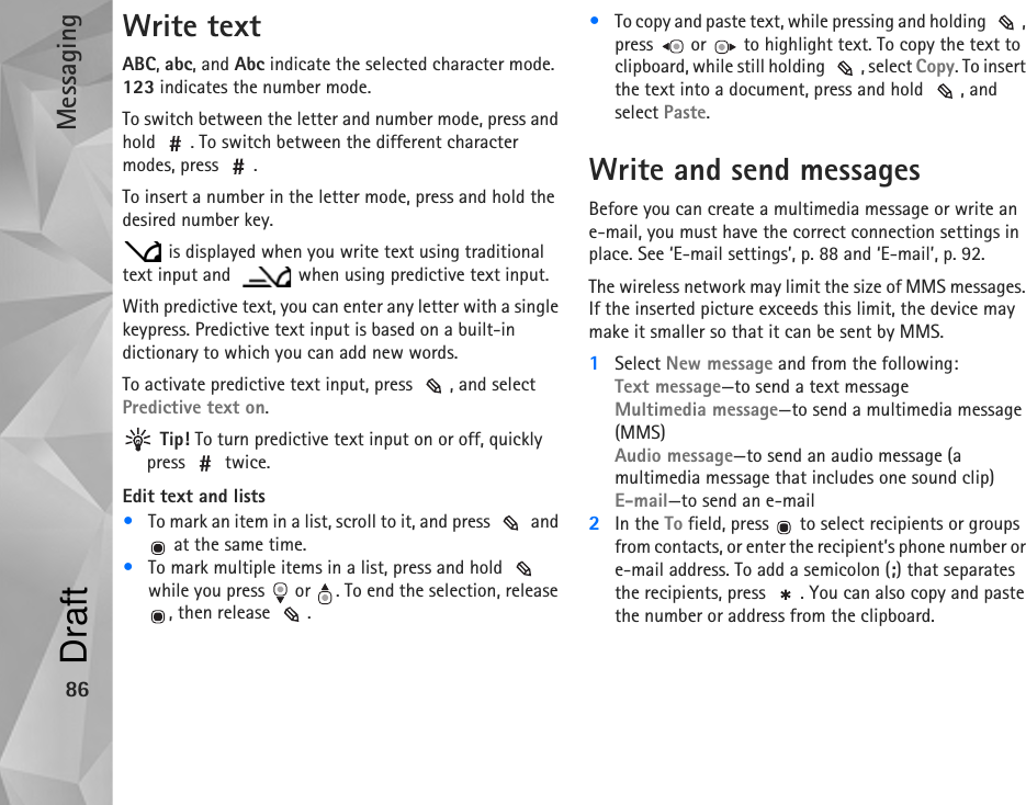 Messaging86Write textABC, abc, and Abc indicate the selected character mode. 123 indicates the number mode.To switch between the letter and number mode, press and hold  . To switch between the different character modes, press  .To insert a number in the letter mode, press and hold the desired number key. is displayed when you write text using traditional text input and    when using predictive text input.With predictive text, you can enter any letter with a single keypress. Predictive text input is based on a built-in dictionary to which you can add new words.To activate predictive text input, press  , and select Predictive text on. Tip! To turn predictive text input on or off, quickly press  twice.Edit text and lists•To mark an item in a list, scroll to it, and press   and  at the same time.•To mark multiple items in a list, press and hold   while you press   or  . To end the selection, release , then release  .•To copy and paste text, while pressing and holding  , press   or   to highlight text. To copy the text to clipboard, while still holding  , select Copy. To insert the text into a document, press and hold  , and select Paste. Write and send messagesBefore you can create a multimedia message or write an e-mail, you must have the correct connection settings in place. See ‘E-mail settings’, p. 88 and ‘E-mail’, p. 92.The wireless network may limit the size of MMS messages. If the inserted picture exceeds this limit, the device may make it smaller so that it can be sent by MMS.1Select New message and from the following:Text message—to send a text messageMultimedia message—to send a multimedia message (MMS)Audio message—to send an audio message (a multimedia message that includes one sound clip)E-mail—to send an e-mail2In the To field, press   to select recipients or groups from contacts, or enter the recipient’s phone number or e-mail address. To add a semicolon (;) that separates the recipients, press  . You can also copy and paste the number or address from the clipboard.Draft