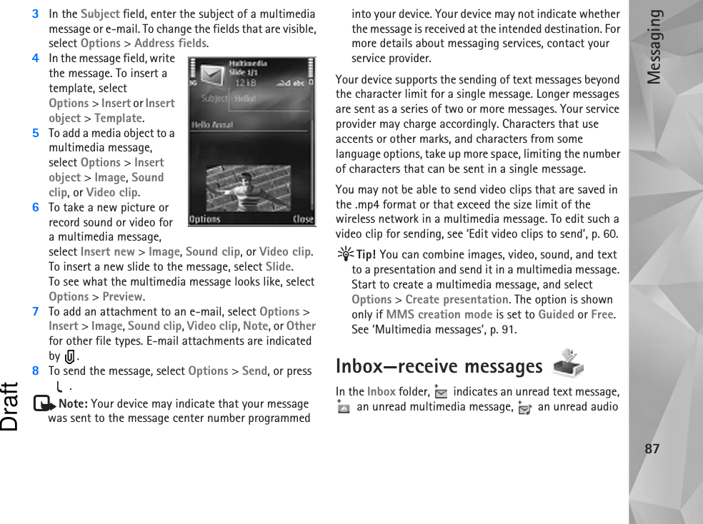 Messaging873In the Subject field, enter the subject of a multimedia message or e-mail. To change the fields that are visible, select Options &gt; Address fields.4In the message field, write the message. To insert a template, select Options &gt; Insert or Insert object &gt; Template.5To add a media object to a multimedia message, select Options &gt; Insert object &gt; Image, Sound clip, or Video clip.6To take a new picture or record sound or video for a multimedia message, select Insert new &gt; Image, Sound clip, or Video clip. To insert a new slide to the message, select Slide.To see what the multimedia message looks like, select Options &gt; Preview.7To add an attachment to an e-mail, select Options &gt; Insert &gt; Image, Sound clip, Video clip, Note, or Other for other file types. E-mail attachments are indicated by .8To send the message, select Options &gt; Send, or press .Note: Your device may indicate that your message was sent to the message center number programmed into your device. Your device may not indicate whether the message is received at the intended destination. For more details about messaging services, contact your service provider.Your device supports the sending of text messages beyond the character limit for a single message. Longer messages are sent as a series of two or more messages. Your service provider may charge accordingly. Characters that use accents or other marks, and characters from some language options, take up more space, limiting the number of characters that can be sent in a single message. You may not be able to send video clips that are saved in the .mp4 format or that exceed the size limit of the wireless network in a multimedia message. To edit such a video clip for sending, see ‘Edit video clips to send’, p. 60.Tip! You can combine images, video, sound, and text to a presentation and send it in a multimedia message. Start to create a multimedia message, and select Options &gt; Create presentation. The option is shown only if MMS creation mode is set to Guided or Free. See ‘Multimedia messages’, p. 91.Inbox—receive messages In the Inbox folder,   indicates an unread text message,  an unread multimedia message,   an unread audio Draft