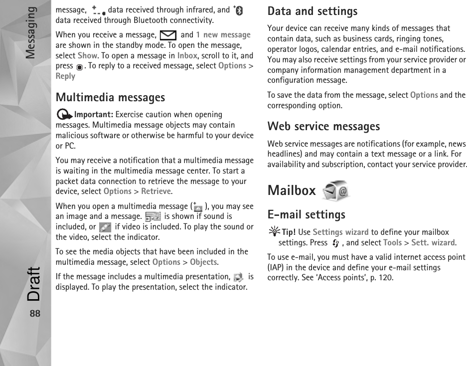 Messaging88message,    data received through infrared, and   data received through Bluetooth connectivity.When you receive a message,   and 1 new message are shown in the standby mode. To open the message, select Show. To open a message in Inbox, scroll to it, and press  . To reply to a received message, select Options &gt; ReplyMultimedia messagesImportant: Exercise caution when opening messages. Multimedia message objects may contain malicious software or otherwise be harmful to your device or PC. You may receive a notification that a multimedia message is waiting in the multimedia message center. To start a packet data connection to retrieve the message to your device, select Options &gt; Retrieve.When you open a multimedia message ( ), you may see an image and a message.   is shown if sound is included, or   if video is included. To play the sound or the video, select the indicator.To see the media objects that have been included in the multimedia message, select Options &gt; Objects.If the message includes a multimedia presentation,   is displayed. To play the presentation, select the indicator.Data and settingsYour device can receive many kinds of messages that contain data, such as business cards, ringing tones, operator logos, calendar entries, and e-mail notifications. You may also receive settings from your service provider or company information management department in a configuration message.To save the data from the message, select Options and the corresponding option.Web service messagesWeb service messages are notifications (for example, news headlines) and may contain a text message or a link. For availability and subscription, contact your service provider.Mailbox E-mail settingsTip! Use Settings wizard to define your mailbox settings. Press  , and select Tools &gt; Sett. wizard.To use e-mail, you must have a valid internet access point (IAP) in the device and define your e-mail settings correctly. See ‘Access points’, p. 120.Draft