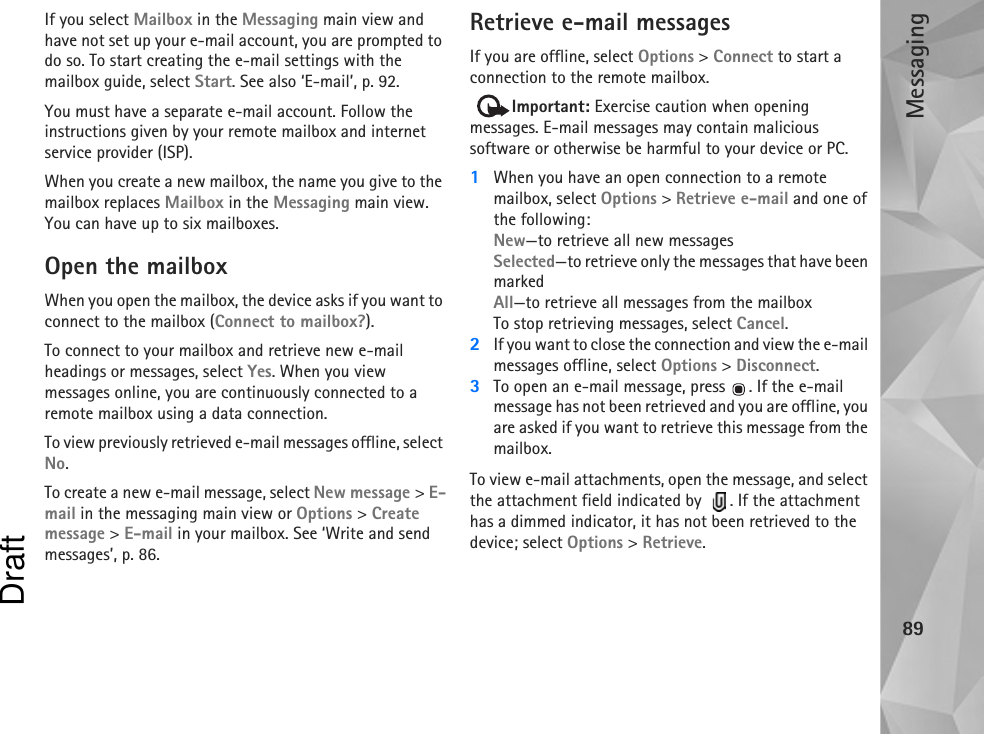 Messaging89If you select Mailbox in the Messaging main view and have not set up your e-mail account, you are prompted to do so. To start creating the e-mail settings with the mailbox guide, select Start. See also ‘E-mail’, p. 92.You must have a separate e-mail account. Follow the instructions given by your remote mailbox and internet service provider (ISP).When you create a new mailbox, the name you give to the mailbox replaces Mailbox in the Messaging main view. You can have up to six mailboxes.Open the mailboxWhen you open the mailbox, the device asks if you want to connect to the mailbox (Connect to mailbox?).To connect to your mailbox and retrieve new e-mail headings or messages, select Yes. When you view messages online, you are continuously connected to a remote mailbox using a data connection.To view previously retrieved e-mail messages offline, select No.To create a new e-mail message, select New message &gt; E-mail in the messaging main view or Options &gt; Create message &gt; E-mail in your mailbox. See ‘Write and send messages’, p. 86.Retrieve e-mail messagesIf you are offline, select Options &gt; Connect to start a connection to the remote mailbox. Important: Exercise caution when opening messages. E-mail messages may contain malicious software or otherwise be harmful to your device or PC. 1When you have an open connection to a remote mailbox, select Options &gt; Retrieve e-mail and one of the following:New—to retrieve all new messagesSelected—to retrieve only the messages that have been markedAll—to retrieve all messages from the mailboxTo stop retrieving messages, select Cancel.2If you want to close the connection and view the e-mail messages offline, select Options &gt; Disconnect.3To open an e-mail message, press . If the e-mail message has not been retrieved and you are offline, you are asked if you want to retrieve this message from the mailbox.To view e-mail attachments, open the message, and select the attachment field indicated by   . If the attachment has a dimmed indicator, it has not been retrieved to the device; select Options &gt; Retrieve.Draft