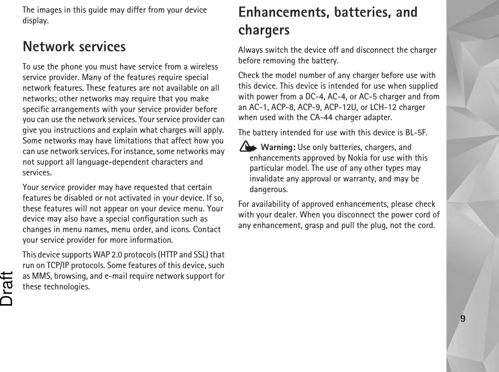 9The images in this guide may differ from your device display.Network servicesTo use the phone you must have service from a wireless service provider. Many of the features require special network features. These features are not available on all networks; other networks may require that you make specific arrangements with your service provider before you can use the network services. Your service provider can give you instructions and explain what charges will apply. Some networks may have limitations that affect how you can use network services. For instance, some networks may not support all language-dependent characters and services.Your service provider may have requested that certain features be disabled or not activated in your device. If so, these features will not appear on your device menu. Your device may also have a special configuration such as changes in menu names, menu order, and icons. Contact your service provider for more information. This device supports WAP 2.0 protocols (HTTP and SSL) that run on TCP/IP protocols. Some features of this device, such as MMS, browsing, and e-mail require network support for these technologies.Enhancements, batteries, and chargersAlways switch the device off and disconnect the charger before removing the battery.Check the model number of any charger before use with this device. This device is intended for use when supplied with power from a DC-4, AC-4, or AC-5 charger and from an AC-1, ACP-8, ACP-9, ACP-12U, or LCH-12 charger when used with the CA-44 charger adapter.The battery intended for use with this device is BL-5F. Warning: Use only batteries, chargers, and enhancements approved by Nokia for use with this particular model. The use of any other types may invalidate any approval or warranty, and may be dangerous.For availability of approved enhancements, please check with your dealer. When you disconnect the power cord of any enhancement, grasp and pull the plug, not the cord.Draft