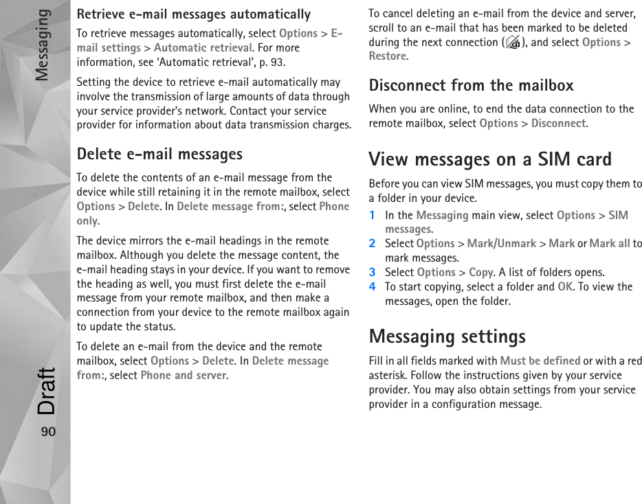 Messaging90Retrieve e-mail messages automaticallyTo retrieve messages automatically, select Options &gt; E-mail settings &gt; Automatic retrieval. For more information, see ‘Automatic retrieval’, p. 93.Setting the device to retrieve e-mail automatically may involve the transmission of large amounts of data through your service provider&apos;s network. Contact your service provider for information about data transmission charges.Delete e-mail messagesTo delete the contents of an e-mail message from the device while still retaining it in the remote mailbox, select Options &gt; Delete. In Delete message from:, select Phone only.The device mirrors the e-mail headings in the remote mailbox. Although you delete the message content, the e-mail heading stays in your device. If you want to remove the heading as well, you must first delete the e-mail message from your remote mailbox, and then make a connection from your device to the remote mailbox again to update the status.To delete an e-mail from the device and the remote mailbox, select Options &gt; Delete. In Delete message from:, select Phone and server.To cancel deleting an e-mail from the device and server, scroll to an e-mail that has been marked to be deleted during the next connection ( ), and select Options &gt; Restore.Disconnect from the mailboxWhen you are online, to end the data connection to the remote mailbox, select Options &gt; Disconnect.View messages on a SIM cardBefore you can view SIM messages, you must copy them to a folder in your device.1In the Messaging main view, select Options &gt; SIM messages.2Select Options &gt; Mark/Unmark &gt; Mark or Mark all to mark messages.3Select Options &gt; Copy. A list of folders opens.4To start copying, select a folder and OK. To view the messages, open the folder.Messaging settingsFill in all fields marked with Must be defined or with a red asterisk. Follow the instructions given by your service provider. You may also obtain settings from your service provider in a configuration message.Draft