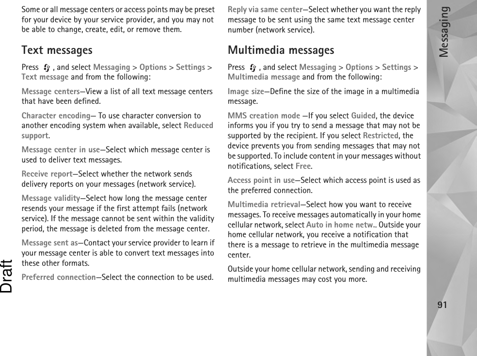 Messaging91Some or all message centers or access points may be preset for your device by your service provider, and you may not be able to change, create, edit, or remove them.Text messagesPress , and select Messaging &gt; Options &gt; Settings &gt; Text message and from the following:Message centers—View a list of all text message centers that have been defined.Character encoding— To use character conversion to another encoding system when available, select Reduced support.Message center in use—Select which message center is used to deliver text messages.Receive report—Select whether the network sends delivery reports on your messages (network service).Message validity—Select how long the message center resends your message if the first attempt fails (network service). If the message cannot be sent within the validity period, the message is deleted from the message center.Message sent as—Contact your service provider to learn if your message center is able to convert text messages into these other formats.Preferred connection—Select the connection to be used.Reply via same center—Select whether you want the reply message to be sent using the same text message center number (network service).Multimedia messagesPress , and select Messaging &gt; Options &gt; Settings &gt; Multimedia message and from the following:Image size—Define the size of the image in a multimedia message.MMS creation mode —If you select Guided, the device informs you if you try to send a message that may not be supported by the recipient. If you select Restricted, the device prevents you from sending messages that may not be supported. To include content in your messages without notifications, select Free.Access point in use—Select which access point is used as the preferred connection.Multimedia retrieval—Select how you want to receive messages. To receive messages automatically in your home cellular network, select Auto in home netw.. Outside your home cellular network, you receive a notification that there is a message to retrieve in the multimedia message center.Outside your home cellular network, sending and receiving multimedia messages may cost you more.Draft