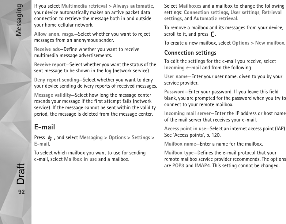 Messaging92If you select Multimedia retrieval &gt; Always automatic, your device automatically makes an active packet data connection to retrieve the message both in and outside your home cellular network.Allow anon. msgs.—Select whether you want to reject messages from an anonymous sender.Receive ads—Define whether you want to receive multimedia message advertisements.Receive report—Select whether you want the status of the sent message to be shown in the log (network service).Deny report sending—Select whether you want to deny your device sending delivery reports of received messages.Message validity—Select how long the message center resends your message if the first attempt fails (network service). If the message cannot be sent within the validity period, the message is deleted from the message center.E-mailPress , and select Messaging &gt; Options &gt; Settings &gt; E-mail.To select which mailbox you want to use for sending e-mail, select Mailbox in use and a mailbox.Select Mailboxes and a mailbox to change the following settings: Connection settings, User settings, Retrieval settings, and Automatic retrieval.To remove a mailbox and its messages from your device, scroll to it, and press  .To create a new mailbox, select Options &gt; New mailbox.Connection settingsTo edit the settings for the e-mail you receive, select Incoming e-mail and from the following:User name—Enter your user name, given to you by your service provider.Password—Enter your password. If you leave this field blank, you are prompted for the password when you try to connect to your remote mailbox.Incoming mail server—Enter the IP address or host name of the mail server that receives your e-mail.Access point in use—Select an internet access point (IAP). See ‘Access points’, p. 120.Mailbox name—Enter a name for the mailbox.Mailbox type—Defines the e-mail protocol that your remote mailbox service provider recommends. The options are POP3 and IMAP4. This setting cannot be changed.Draft