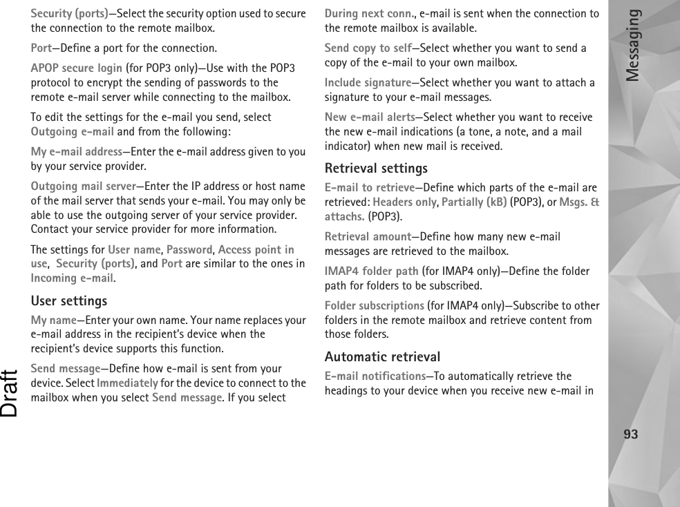 Messaging93Security (ports)—Select the security option used to secure the connection to the remote mailbox.Port—Define a port for the connection.APOP secure login (for POP3 only)—Use with the POP3 protocol to encrypt the sending of passwords to the remote e-mail server while connecting to the mailbox.To edit the settings for the e-mail you send, select Outgoing e-mail and from the following:My e-mail address—Enter the e-mail address given to you by your service provider.Outgoing mail server—Enter the IP address or host name of the mail server that sends your e-mail. You may only be able to use the outgoing server of your service provider. Contact your service provider for more information.The settings for User name, Password, Access point in use,  Security (ports), and Port are similar to the ones in Incoming e-mail.User settingsMy name—Enter your own name. Your name replaces your e-mail address in the recipient’s device when the recipient’s device supports this function.Send message—Define how e-mail is sent from your device. Select Immediately for the device to connect to the mailbox when you select Send message. If you select During next conn., e-mail is sent when the connection to the remote mailbox is available.Send copy to self—Select whether you want to send a copy of the e-mail to your own mailbox.Include signature—Select whether you want to attach a signature to your e-mail messages.New e-mail alerts—Select whether you want to receive the new e-mail indications (a tone, a note, and a mail indicator) when new mail is received.Retrieval settingsE-mail to retrieve—Define which parts of the e-mail are retrieved: Headers only, Partially (kB) (POP3), or Msgs. &amp; attachs. (POP3).Retrieval amount—Define how many new e-mail messages are retrieved to the mailbox.IMAP4 folder path (for IMAP4 only)—Define the folder path for folders to be subscribed.Folder subscriptions (for IMAP4 only)—Subscribe to other folders in the remote mailbox and retrieve content from those folders.Automatic retrievalE-mail notifications—To automatically retrieve the headings to your device when you receive new e-mail in Draft