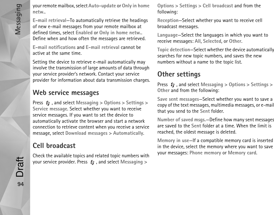 Messaging94your remote mailbox, select Auto-update or Only in home netw..E-mail retrieval—To automatically retrieve the headings of new e-mail messages from your remote mailbox at defined times, select Enabled or Only in home netw.. Define when and how often the messages are retrieved.E-mail notifications and E-mail retrieval cannot be active at the same time.Setting the device to retrieve e-mail automatically may involve the transmission of large amounts of data through your service provider&apos;s network. Contact your service provider for information about data transmission charges.Web service messagesPress , and select Messaging &gt; Options &gt; Settings &gt; Service message. Select whether you want to receive service messages. If you want to set the device to automatically activate the browser and start a network connection to retrieve content when you receive a service message, select Download messages &gt; Automatically.Cell broadcastCheck the available topics and related topic numbers with your service provider. Press  , and select Messaging &gt; Options &gt; Settings &gt; Cell broadcast and from the following:Reception—Select whether you want to receive cell broadcast messages.Language—Select the languages in which you want to receive messages: All, Selected, or Other.Topic detection—Select whether the device automatically searches for new topic numbers, and saves the new numbers without a name to the topic list.Other settingsPress  , and select Messaging &gt; Options &gt; Settings &gt; Other and from the following:Save sent messages—Select whether you want to save a copy of the text messages, multimedia messages, or e-mail that you send to the Sent folder.Number of saved msgs.—Define how many sent messages are saved to the Sent folder at a time. When the limit is reached, the oldest message is deleted.Memory in use—If a compatible memory card is inserted in the device, select the memory where you want to save your messages: Phone memory or Memory card.Draft