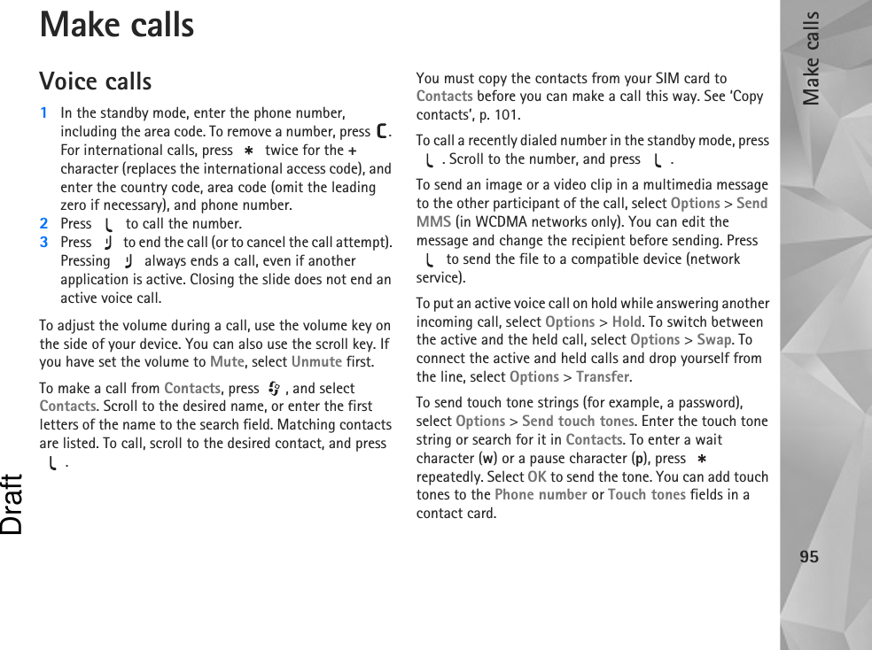 Make calls95Make callsVoice calls1In the standby mode, enter the phone number, including the area code. To remove a number, press  . For international calls, press   twice for the + character (replaces the international access code), and enter the country code, area code (omit the leading zero if necessary), and phone number.2Press   to call the number.3Press   to end the call (or to cancel the call attempt). Pressing   always ends a call, even if another application is active. Closing the slide does not end an active voice call.To adjust the volume during a call, use the volume key on the side of your device. You can also use the scroll key. If you have set the volume to Mute, select Unmute first.To make a call from Contacts, press  , and select Contacts. Scroll to the desired name, or enter the first letters of the name to the search field. Matching contacts are listed. To call, scroll to the desired contact, and press .You must copy the contacts from your SIM card to Contacts before you can make a call this way. See ‘Copy contacts’, p. 101.To call a recently dialed number in the standby mode, press . Scroll to the number, and press  .To send an image or a video clip in a multimedia message to the other participant of the call, select Options &gt; Send MMS (in WCDMA networks only). You can edit the message and change the recipient before sending. Press  to send the file to a compatible device (network service).To put an active voice call on hold while answering another incoming call, select Options &gt; Hold. To switch between the active and the held call, select Options &gt; Swap. To connect the active and held calls and drop yourself from the line, select Options &gt; Transfer.To send touch tone strings (for example, a password), select Options &gt; Send touch tones. Enter the touch tone string or search for it in Contacts. To enter a wait character (w) or a pause character (p), press   repeatedly. Select OK to send the tone. You can add touch tones to the Phone number or Touch tones fields in a contact card.Draft