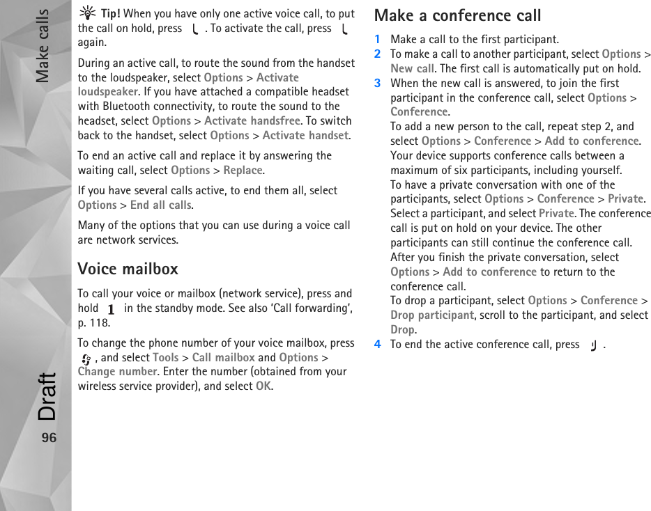 Make calls96 Tip! When you have only one active voice call, to put the call on hold, press  . To activate the call, press   again.During an active call, to route the sound from the handset to the loudspeaker, select Options &gt; Activate loudspeaker. If you have attached a compatible headset with Bluetooth connectivity, to route the sound to the headset, select Options &gt; Activate handsfree. To switch back to the handset, select Options &gt; Activate handset.To end an active call and replace it by answering the waiting call, select Options &gt; Replace.If you have several calls active, to end them all, select Options &gt; End all calls.Many of the options that you can use during a voice call are network services.Voice mailboxTo call your voice or mailbox (network service), press and hold   in the standby mode. See also ‘Call forwarding’, p. 118.To change the phone number of your voice mailbox, press , and select Tools &gt; Call mailbox and Options &gt; Change number. Enter the number (obtained from your wireless service provider), and select OK.Make a conference call1Make a call to the first participant.2To make a call to another participant, select Options &gt; New call. The first call is automatically put on hold.3When the new call is answered, to join the first participant in the conference call, select Options &gt; Conference.To add a new person to the call, repeat step 2, and select Options &gt; Conference &gt; Add to conference. Your device supports conference calls between a maximum of six participants, including yourself.To have a private conversation with one of the participants, select Options &gt; Conference &gt; Private. Select a participant, and select Private. The conference call is put on hold on your device. The other participants can still continue the conference call. After you finish the private conversation, select Options &gt; Add to conference to return to the conference call.To drop a participant, select Options &gt; Conference &gt; Drop participant, scroll to the participant, and select Drop. 4To end the active conference call, press  .Draft